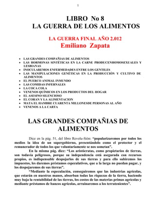 1



                    LIBRO No 8
            LA GUERRA DE LOS ALIMENTOS
                       LA GUERRA FINAL AÑO 2.012
                               Emiliano Zapata
    LAS GRANDES COMPAÑIAS DE ALIMENTOS
    LAS HORMONAS SINTÉTICAS EN LA CARNE PRODUCENHOMOSEXUALES Y
     LESBIANAS
    INOCULAREMOS ENFERMEDADES ENTRE LOS GENTILES
    LAS MANIPULACIONES GENÉTICAS EN LA PRODUCCIÓN Y CULTIVO DE
     ALIMENTOS
    EL PUERCO ANIMAL INMUNDO
    LAS COMIDAS INFERNALES
    LA COCA COLA
    VENENOS QUÍMICOS EN LOS PRODUCTOS DEL HOGAR
    EL ASESINO SILENCIOSO
    EL CORAN Y LA ALIMENTACION
    MATA EL HAMBRE CUARENTA MILLONESDE PERSONAS AL AÑO
    VENENOS A LA CARTA



         LAS GRANDES COMPAÑIAS DE
                ALIMENTOS
          Dice en la pág. 51, del libro Revolu-Sión: “popularizaremos por todos los
medios la idea de un supergobierno, presentándolo como el protector y el
remunerador de todos los que voluntariamente se nos sometan”.
          En la misma pág. dice: “Los aristócratas, como propietarios de tierras,
son todavía peligrosos, porque su independencia está asegurada con recursos
propios, es indispensable despojarlos de sus tierras y para ello subiremos los
impuestos, les daremos préstamos especulativos, que a la larga no puedan pagar, y
los despojaremos de sus tierras”.
          “Mediante la especulación, conseguiremos que las industrias agrícolas,
que estarán en nuestras manos, absorban todas las riquezas de la tierra, haciendo
muy baja la rentabilidad de las tierras, los costos de las materias primas agrícolas y
mediante préstamos de bancos agrícolas, arruinaremos a los terratenientes”.
 