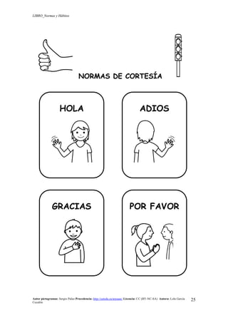 LIBRO_Normas y Hábitos
Autor pictogramas: Sergio Palao Procedencia: http://catedu.es/arasaac/ Licencia: CC (BY-NC-SA) Autora: Lola García
Cucalón
25
NORMAS DE CORTESÍA
HOLA ADIOS
GRACIAS POR FAVOR
 
