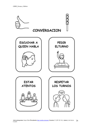 LIBRO_Normas y Hábitos
Autor pictogramas: Sergio Palao Procedencia: http://catedu.es/arasaac/ Licencia: CC (BY-NC-SA) Autora: Lola García
Cucalón
26
CONVERSACION
ESCUCHAR A
QUIEN HABLA
PEDIR
ELTURNO
ESTAR
ATENTOS
RESPETAR
LOS TURNOS
 