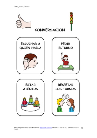 LIBRO_Normas y Hábitos
Autor pictogramas: Sergio Palao Procedencia: http://catedu.es/arasaac/ Licencia: CC (BY-NC-SA) Autora: Lola García
Cucalón
31
CONVERSACION
ESCUCHAR A
QUIEN HABLA
PEDIR
ELTURNO
ESTAR
ATENTOS
RESPETAR
LOS TURNOS
 
