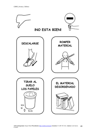 LIBRO_Normas y Hábitos
Autor pictogramas: Sergio Palao Procedencia: http://catedu.es/arasaac/ Licencia: CC (BY-NC-SA) Autora: Lola García
Cucalón
40
¡NO ESTA BIEN!
DESCALARSE
ROMPER
MATERIAL
TIRAR AL
SUELO
LOS PAPELES
EL MATERIAL
DESORDENADO
 