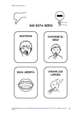 LIBRO_Normas y Hábitos
Autor pictogramas: Sergio Palao Procedencia: http://catedu.es/arasaac/ Licencia: CC (BY-NC-SA) Autora: Lola García
Cucalón
42
¡NO ESTA BIEN!
BOSTEZAR CHUPARSE EL
DEDO
BOCA ABIERTA CHUPAR LOS
LÁPICES
 