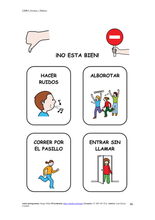 LIBRO_Normas y Hábitos
Autor pictogramas: Sergio Palao Procedencia: http://catedu.es/arasaac/ Licencia: CC (BY-NC-SA) Autora: Lola García
Cucalón
46
¡NO ESTA BIEN!
HACER
RUIDOS
ALBOROTAR
CORRER POR
EL PASILLO
ENTRAR SIN
LLAMAR
 