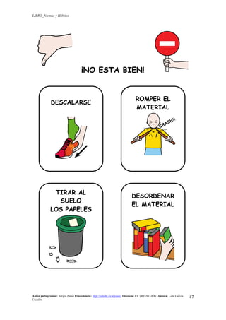 LIBRO_Normas y Hábitos
Autor pictogramas: Sergio Palao Procedencia: http://catedu.es/arasaac/ Licencia: CC (BY-NC-SA) Autora: Lola García
Cucalón
47
¡NO ESTA BIEN!
DESCALARSE
ROMPER EL
MATERIAL
TIRAR AL
SUELO
LOS PAPELES
DESORDENAR
EL MATERIAL
 