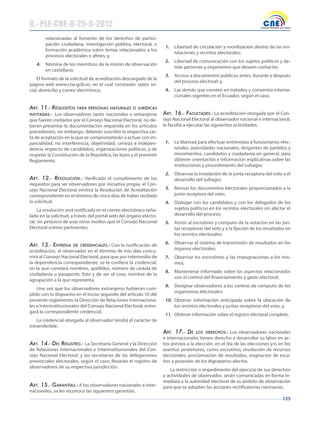 125
relacionadas al fomento de los derechos de partici-
pación ciudadana; investigación política, electoral, o
formación académica sobre temas relacionados a los
procesos electorales o afines; y,
4. Nómina de los miembros de la misión de observación
en castellano.
El formato de la solicitud de acreditación descargado de la
página web www.cne.gob.ec, en el cual constarán: razón so-
cial, domicilio y correo electrónico.
Art. 11.- requisitos pArA personAs nAturAles o jurídicAs
invitAdAs.- Los observadores tanto nacionales o extranjeros
que fueren invitados por el Consejo Nacional Electoral, no de-
berán presentar la documentación requerida en los artículos
precedentes, sin embargo, deberán suscribir la respectiva car-
ta de aceptación en la que se comprometerán a actuar con im-
parcialidad, no interferencia, objetividad, certeza e indepen-
dencia respecto de candidatos, organizaciones políticas, y de
respetar la Constitución de la República, las leyes y el presente
Reglamento.
Art. 12.- resolución.- Verificado el cumplimiento de los
requisitos para ser observadores por iniciativa propia, el Con-
sejo Nacional Electoral emitirá la Resolución de Acreditación
correspondiente en el término de cinco días de haber recibido
la solicitud.
La resolución será notificada en el correo electrónico seña-
lado en la solicitud, a través del portal web del órgano electo-
ral, sin perjuicio de usar otros medios que el Consejo Nacional
Electoral estime pertinentes.
Art. 13.- entregA de credenciAles.- Con la notificación de
acreditación, el observador en el término de tres días concu-
rrirá al Consejo Nacional Electoral, para que por intermedio de
la dependencia correspondiente, se le confiera la credencial,
en la que constará nombres, apellidos, número de cédula de
ciudadanía o pasaporte, foto y de ser el caso, nombre de la
agrupación a la que representa.
Una vez que los observadores extranjeros hubieran cum-
plido con lo dispuesto en el inciso segundo del artículo 10 del
presente reglamento, la Dirección de Relaciones Internaciona-
les e Interinstitucionales del Consejo Nacional Electoral, entre-
gará la correspondiente credencial.
La credencial otorgada al observador tendrá el carácter de
intransferible.
Art. 14.- del registro.- La Secretaría General y la Dirección
de Relaciones Internacionales e Interinstitucionales del Con-
sejo Nacional Electoral; y las secretarías de las delegaciones
provinciales electorales, según el caso, llevarán el registro de
observadores de su respectiva jurisdicción.
Art. 15.- gArAntíAs.- A los observadores nacionales e inter-
nacionales, se les reconoce las siguientes garantías:
1. Libertad de circulación y movilización dentro de las ins-
talaciones y recintos electorales;
2. Libertad de comunicación con los sujetos políticos y de-
más personas y organismos que deseen contactar;
3. Acceso a documentos públicos antes, durante y después
del proceso electoral; y,
4. Las demás que consten en tratados y convenios interna-
cionales vigentes en el Ecuador, según el caso.
Art. 16.- FAcultAdes.- La acreditación otorgada por el Con-
sejo Nacional Electoral al observador nacional e internacional,
le faculta a ejecutar las siguientes actividades:
1. La libertad para efectuar entrevistas a funcionarios elec-
torales, autoridades nacionales, dirigentes de partidos y
movimientos, candidatos y ciudadanía en general, para
obtener orientación e información explicativas sobre las
instituciones y procedimiento del sufragio;
2. Observar la instalación de la junta receptora del voto y el
desarrollo del sufragio;
3. Revisar los documentos electorales proporcionados a la
junta receptora del voto;
4. Dialogar con los candidatos y con los delegados de los
sujetos políticos en los recintos electorales sin afectar el
desarrollo del proceso;
5. Asistir al escrutinio y cómputo de la votación en las jun-
tas receptoras del voto y a la fijación de los resultados en
los recintos electorales;
6. Observar el sistema de transmisión de resultados en los
órganos electorales;
7. Observar los escrutinios y las impugnaciones a los mis-
mos;
8. Mantenerse informado sobre los aspectos relacionados
con el control del financiamiento y gasto electoral;
9. Designar observadores a los centros de cómputo de los
organismos electorales;
10. Obtener información anticipada sobre la ubicación de
los recintos electorales y juntas receptoras del voto; y,
11. Obtener información sobre el registro electoral completo.
Art. 17.- de los derechos.- Los observadores nacionales
e internacionales tienen derecho a desarrollar su labor en ac-
tos previos a la elección, en el día de las elecciones y/o en los
eventos posteriores, como escrutinio, resolución de recursos
electorales, proclamación de resultados, asignación de esca-
ños y posesión de los dignatarios electos.
La restricción o impedimento del ejercicio de sus derechos
y actividades de observador, serán comunicadas en forma in-
mediata a la autoridad electoral de su ámbito de observación
para que se adopten las acciones rectificatorias necesarias.
8.- PLE-CNE-8-25-9-2012
 