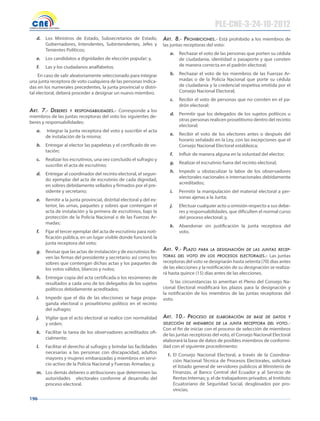 196
d. Los Ministros de Estado, Subsecretarios de Estado,
Gobernadores, Intendentes, Subintendentes, Jefes y
Tenientes Políticos;
e. Los candidatos a dignidades de elección popular; y,
f. Las y los ciudadanos analfabetos.
En caso de salir aleatoriamente seleccionado para integrar
una junta receptora de voto cualquiera de las personas indica-
das en los numerales precedentes, la junta provincial o distri-
tal electoral, deberá proceder a designar un nuevo miembro.
Art. 7.- Deberes y responsAbiliDADes.- Corresponde a los
miembros de las juntas receptoras del voto los siguientes de-
beres y responsabilidades:
a. Integrar la junta receptora del voto y suscribir el acta
de instalación de la misma;
b. Entregar al elector las papeletas y el certificado de vo-
tación;
c. Realizar los escrutinios, una vez concluido el sufragio y
suscribir el acta de escrutinio;
d. Entregar al coordinador del recinto electoral, el segun-
do ejemplar del acta de escrutinio de cada dignidad,
en sobres debidamente sellados y firmados por el pre-
sidente y secretario;
e. Remitir a la junta provincial, distrital electoral y del ex-
terior, las urnas, paquetes y sobres que contengan el
acta de instalación y la primera de escrutinios, bajo la
protección de la Policía Nacional o de las Fuerzas Ar-
madas;
f. Fijar el tercer ejemplar del acta de escrutinio para noti-
ficación pública, en un lugar visible donde funcionó la
junta receptora del voto;
g. Revisar que las actas de instalación y de escrutinios lle-
ven las firmas del presidente y secretario; así como los
sobres que contengan dichas actas y los paquetes de
los votos válidos, blancos y nulos;
h. Entregar copia del acta certificada o los resúmenes de
resultados a cada uno de los delegados de los sujetos
políticos debidamente acreditados;
i. Impedir que el día de las elecciones se haga propa-
ganda electoral o proselitismo político en el recinto
del sufragio;
j. Vigilar que el acto electoral se realice con normalidad
y orden;
k. Facilitar la tarea de los observadores acreditados ofi-
cialmente;
l. Facilitar el derecho al sufragio y brindar las facilidades
necesarias a las personas con discapacidad, adultos
mayores y mujeres embarazadas y miembros en servi-
cio activo de la Policía Nacional y Fuerzas Armadas; y,
m. Los demás deberes o atribuciones que determinen las
autoridades electorales conforme al desarrollo del
proceso electoral.
Art. 8.- prohibiciones.- Está prohibido a los miembros de
las juntas receptoras del voto:
a. Rechazar el voto de las personas que porten su cédula
de ciudadanía, identidad o pasaporte y que consten
de manera correcta en el padrón electoral;
b. Rechazar el voto de los miembros de las Fuerzas Ar-
madas o de la Policía Nacional que porte su cédula
de ciudadanía y la credencial respetiva emitida por el
Consejo Nacional Electoral;
c. Recibir el voto de personas que no consten en el pa-
drón electoral;
d. Permitir que los delegados de los sujetos políticos u
otras personas realicen proselitismo dentro del recinto
electoral;
e. Recibir el voto de los electores antes o después del
horario señalado en la Ley, con las excepciones que el
Consejo Nacional Electoral establezca;
f. Influir de manera alguna en la voluntad del elector;
g. Realizar el escrutinio fuera del recinto electoral;
h. Impedir u obstaculizar la labor de los observadores
electorales nacionales o internacionales debidamente
acreditados;
i. Permitir la manipulación del material electoral a per-
sonas ajenas a la Junta;
j. Efectuar cualquier acto u omisión respecto a sus debe-
res y responsabilidades, que dificulten el normal curso
del proceso electoral; y,
k. Abandonar sin justificación la junta receptora del
voto.
Art. 9.- plAzo pArA lA DesignAción De lAs juntAs recep-
torAs Del voto en los procesos electorAles.- Las juntas
receptoras del voto se designarán hasta setenta (70) días antes
de las elecciones y la notificación de su designación se realiza-
rá hasta quince (15) días antes de las elecciones.
Si las circunstancias lo ameritan el Pleno del Consejo Na-
cional Electoral modificará los plazos para la designación y
la notificación de los miembros de las juntas receptoras del
voto.
Art. 10.- proceso De elAborAción De bAse De DAtos y
selección De miembros De lA juntA receptorA Del voto.-
Con el fin de iniciar con el proceso de selección de miembros
de las juntas receptoras del voto, el Consejo Nacional Electoral
elaborará la base de datos de posibles miembros de conformi-
dad con el siguiente procedimiento:
1. El Consejo Nacional Electoral, a través de la Coordina-
ción Nacional Técnica de Procesos Electorales, solicitará
el listado general de servidores públicos al Ministerio de
Finanzas, al Banco Central del Ecuador y al Servicio de
Rentas Internas; y, el de trabajadores privados, al Instituto
Ecuatoriano de Seguridad Social, desglosados por pro-
vincias;
PLE-CNE-3-24-10-2012
 