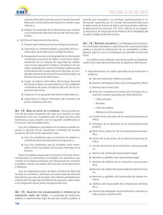 198
sistema informático provisto por el Consejo Nacional
Electoral y remitir dicha información en medios mag-
néticos; y,
4. Verificar el contenido de la información que remitan
a la Coordinación Nacional Técnica de Procesos Elec-
torales.
c. Del Director Nacional de Informática:
1. Proveer de la infraestructura tecnológica necesaria;
2. Garantizar la confidencialidad y seguridad técnico –
informática de la información y flujos de datos;
3. Resguardar el acceso y la integridad de la información
contenida en las bases de datos a través de la imple-
mentación de un sistema de seguridad de cifrado;
cuyo acceso requerirá el ingreso simultáneo de tres
claves asignadas de manera individual y diferenciada
al Presidente del Consejo Nacional Electoral, al Coor-
dinador Nacional Técnico de Procesos Electorales y al
Director Nacional de Informática;
4. Cargar al sistema informático del Consejo Nacional
Electoral los datos correspondientes a los candidatos
a miembros de juntas receptoras del voto de las res-
pectivas provincias;
5. Capacitar en la operación del sistema informático; y,
6. Administrar el sistema informático de miembros de
juntas receptoras del voto.
Art. 12.- bAse De DAtos en el exterior.- Para la conforma-
ción de las juntas receptoras del voto en el exterior se dará
preferencia a las y los ciudadanos que se hayan inscrito como
voluntarios y que cumplan con los requisitos establecidos en
el artículo 5 de este Reglamento.
Las y los ciudadanos que habitan en el exterior pueden ex-
presar su decisión de ser voluntarios a miembro de la junta
receptora del voto en los siguientes casos:
a. Las y los ciudadanos que al momento de realizar su
cambio de domicilio electoral así lo expresen; y,
b. Las y los ciudadanos que se inscriban como volun-
tarios en los Consulados del Ecuador Rentados en el
Exterior.
Estos Consulados prepararán y remitirán al Consejo Nacio-
nal Electoral, vía electrónica, los listados de voluntarios que
consten en el registro electoral, con información de: nombres
y apellidos, número de cédula, dirección de correo electrónico
y teléfonos.
Una vez elaborada la base de datos, la Dirección Nacional
de Voto en el Exterior, informará a la Junta Especial Electoral
del Exterior, para que, de acuerdo a los criterios aprobados por
el Pleno del Consejo Nacional Electoral, proceda a seleccionar
a los integrantes de las juntas receptoras del voto.
Art. 13.- sAnción por incumplimiento o entregA De in-
formAción fuerA Del plAzo.- La autoridad de institución
pública o representante legal de persona jurídica pública o
privada que incumpla o no entregue oportunamente la in-
formación requerida por el Consejo Nacional Electoral para
la elaboración de la base de datos, será sancionada conforme
lo determinan los artículos 275, 276 y 286 de la Ley Orgáni-
ca Electoral y de Organizaciones Políticas de la República del
Ecuador, Código de la Democracia.
Art. 14.- soporte mAgnético.- Las Delegaciones Provincia-
les o Distritales solicitarán a cada institución o persona jurídica
pública o privada la información de sus empleados o traba-
jadores; para lo cual se le entregará una plantilla en formato
Excel.
Las instituciones públicas y personas jurídicas proporcio-
narán al Consejo Nacional Electoral, la siguiente información:
1. Hoja Electrónica con datos generales de la institución o
empresa;
a. Tipo de institución: Pública o privada;
b. Número del Registro Único de Contribuyentes (RUC);
c. Nombre de la institución;
d. Dirección completa de la institución: (Si tienen los si-
guientes campos separadas por favor llenarlos);
•	 Calle principal.
•	 Número.
•	 Calle secundaria.
•	 Referencia de la ubicación.
e. Cantón de la ubicación de la institución/persona ju-
rídica;
f. Parroquia de la ubicación de la institución/persona
jurídica;
g. Barrio de la ubicación de la institución/persona jurí-
dica;
h. Sector de la ubicación de la institución/persona ju-
rídica;
i. Correo electrónico de la institución o persona jurídi-
ca;
j. Número de cédula del representante legal;
k. Nombres y apellidos del representante legal;
l. Número de teléfono de la institución o persona jurí-
dica;
m.Número de cédula del responsable de talento huma-
no;
n. Nombres y apellidos del responsable de talento Hu-
mano;
o. Teléfono del responsable de la elaboración del lista-
do; y,
p. Número de empleados de la institución o persona ju-
rídica (sujeto a verificación).
PLE-CNE-3-24-10-2012
 
