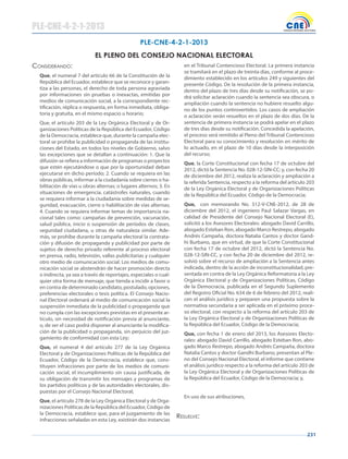 231
Considerando:
Que, el numeral 7 del artículo 66 de la Constitución de la
República del Ecuador, establece que se reconoce y garan-
tiza a las personas, el derecho de toda persona agraviada
por informaciones sin pruebas o inexactas, emitidas por
medios de comunicación social, a la correspondiente rec-
tificación, réplica o respuesta, en forma inmediata, obliga-
toria y gratuita, en el mismo espacio u horario;
Que, el artículo 203 de la Ley Orgánica Electoral y de Or-
ganizaciones Políticas de la República del Ecuador, Código
de la Democracia, establece que, durante la campaña elec-
toral se prohíbe la publicidad o propaganda de las institu-
ciones del Estado, en todos los niveles de Gobierno, salvo
las excepciones que se detallan a continuación: 1. Que la
difusión se refiera a información de programas o proyectos
que estén ejecutándose o que por la oportunidad deban
ejecutarse en dicho período; 2. Cuando se requiera en las
obras públicas, informar a la ciudadanía sobre cierres o ha-
bilitación de vías u obras alternas; o lugares alternos; 3. En
situaciones de emergencia, catástrofes naturales, cuando
se requiera informar a la ciudadanía sobre medidas de se-
guridad, evacuación, cierre o habilitación de vías alternas;
4. Cuando se requiera informar temas de importancia na-
cional tales como: campañas de prevención, vacunación,
salud pública, inicio o suspensión de períodos de clases,
seguridad ciudadana, u otras de naturaleza similar. Ade-
más, se prohíbe durante la campaña electoral la contrata-
ción y difusión de propaganda y publicidad por parte de
sujetos de derecho privado referente al proceso electoral
en prensa, radio, televisión, vallas publicitarias y cualquier
otro medio de comunicación social. Los medios de comu-
nicación social se abstendrán de hacer promoción directa
o indirecta, ya sea a través de reportajes, especiales o cual-
quier otra forma de mensaje, que tienda a incidir a favor o
en contra de determinado candidato, postulado, opciones,
preferencias electorales o tesis política. El Consejo Nacio-
nal Electoral ordenará al medio de comunicación social la
suspensión inmediata de la publicidad o propaganda que
no cumpla con las excepciones previstas en el presente ar-
tículo, sin necesidad de notificación previa al anunciante,
o, de ser el caso podrá disponer al anunciante la modifica-
ción de la publicidad o propaganda, sin perjuicio del juz-
gamiento de conformidad con esta Ley;
Que, el numeral 4 del artículo 277 de la Ley Orgánica
Electoral y de Organizaciones Políticas de la República del
Ecuador, Código de la Democracia, establece que, cons-
tituyen infracciones por parte de los medios de comuni-
cación social, el incumplimiento sin causa justificada, de
su obligación de transmitir los mensajes y programas de
los partidos políticos y de las autoridades electorales, dis-
puestas por el Consejo Nacional Electoral;
Que, el artículo 278 de la Ley Orgánica Electoral y de Orga-
nizaciones Políticas de la República del Ecuador, Código de
la Democracia, establece que, para el juzgamiento de las
infracciones señaladas en esta Ley, existirán dos instancias
en el Tribunal Contencioso Electoral. La primera instancia
se tramitará en el plazo de treinta días, conforme al proce-
dimiento establecido en los artículos 249 y siguientes del
presente Código. De la resolución de la primera instancia,
dentro del plazo de tres días desde su notificación, se po-
drá solicitar aclaración cuando la sentencia sea obscura, o
ampliación cuando la sentencia no hubiere resuelto algu-
no de los puntos controvertidos. Los casos de ampliación
o aclaración serán resueltos en el plazo de dos días. De la
sentencia de primera instancia se podrá apelar en el plazo
de tres días desde su notificación. Concedida la apelación,
el proceso será remitido al Pleno del Tribunal Contencioso
Electoral para su conocimiento y resolución en mérito de
lo actuado, en el plazo de 10 días desde la interposición
del recurso;
Que, la Corte Constitucional con fecha 17 de octubre del
2012, dictó la Sentencia No. 028-12-SIN-CC; y, con fecha 20
de diciembre del 2012, realiza la aclaración y ampliación a
la referida Sentencia, respecto a la reforma del artículo 203
de la Ley Orgánica Electoral y de Organizaciones Políticas
de la República del Ecuador, Código de la Democracia;
Que, con memorando No. 312-V-CNE-2012, de 28 de
diciembre del 2012, el ingeniero Paul Salazar Vargas, en
calidad de Presidente del Consejo Nacional Electoral (E),
solicitó a los Asesores Electorales: abogado David Carrillo,
abogado Esteban Ron, abogado Marco Restrepo, abogado
Andrés Campaña, doctora Natalia Cantos y doctor Gand-
hi Burbano, que en virtud, de que la Corte Constitucional
con fecha 17 de octubre del 2012, dictó la Sentencia No.
028-12-SIN-CC, y con fecha 20 de diciembre del 2012, re-
solvió sobre el recurso de ampliación a la Sentencia antes
indicada, dentro de la acción de inconstitucionalidad, pre-
sentada en contra de la Ley Orgánica Reformatoria a la Ley
Orgánica Electoral y de Organizaciones Políticas, Código
de la Democracia, publicada en el Segundo Suplemento
del Registro Oficial No. 634 de 6 de febrero del 2012, reali-
cen el análisis jurídico y preparen una propuesta sobre la
normativa secundaria a ser aplicada en el próximo proce-
so electoral, con respecto a la reforma del artículo 203 de
la Ley Orgánica Electoral y de Organizaciones Políticas de
la República del Ecuador, Código de la Democracia;
Que, con fecha 1 de enero del 2013, los Asesores Electo-
rales: abogado David Carrillo, abogado Esteban Ron, abo-
gado Marco Restrepo, abogado Andrés Campaña, doctora
Natalia Cantos y doctor Gandhi Burbano, presentan al Ple-
no del Consejo Nacional Electoral, el informe que contiene
el análisis jurídico respecto a la reforma del artículo 203 de
la Ley Orgánica Electoral y de Organizaciones Políticas de
la República del Ecuador, Código de la Democracia; y,
En uso de sus atribuciones,
resuelve:
PLE-CNE-4-2-1-2013
PLE-CNE-4-2-1-2013
EL PLENO DEL CONSEJO NACIONAL ELECTORAL
 