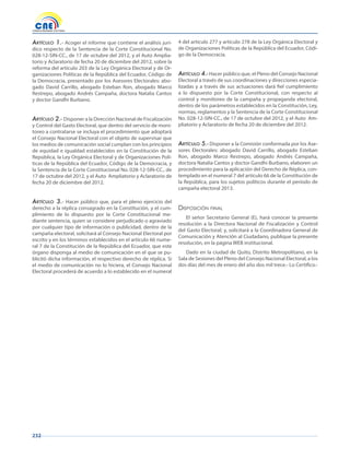 232
Artículo 1.- Acoger el informe que contiene el análisis jurí-
dico respecto de la Sentencia de la Corte Constitucional No.
028-12-SIN-CC., de 17 de octubre del 2012, y el Auto Amplia-
torio y Aclaratorio de fecha 20 de diciembre del 2012, sobre la
reforma del artículo 203 de la Ley Orgánica Electoral y de Or-
ganizaciones Políticas de la República del Ecuador, Código de
la Democracia, presentado por los Asesores Electorales: abo-
gado David Carrillo, abogado Esteban Ron, abogado Marco
Restrepo, abogado Andrés Campaña, doctora Natalia Cantos
y doctor Gandhi Burbano.
Artículo 2.- Disponer a la Dirección Nacional de Fiscalización
y Control del Gasto Electoral, que dentro del servicio de moni-
toreo a contratarse se incluya el procedimiento que adoptará
el Consejo Nacional Electoral con el objeto de supervisar que
los medios de comunicación social cumplan con los principios
de equidad e igualdad establecidos en la Constitución de la
República, la Ley Orgánica Electoral y de Organizaciones Polí-
ticas de la República del Ecuador, Código de la Democracia, y
la Sentencia de la Corte Constitucional No. 028-12-SIN-CC., de
17 de octubre del 2012, y el Auto Ampliatorio y Aclaratorio de
fecha 20 de diciembre del 2012.
Artículo 3.- Hacer público que, para el pleno ejercicio del
derecho a la réplica consagrado en la Constitución, y el cum-
plimiento de lo dispuesto por la Corte Constitucional me-
diante sentencia, quien se considere perjudicado o agraviado
por cualquier tipo de información o publicidad, dentro de la
campaña electoral, solicitará al Consejo Nacional Electoral por
escrito y en los términos establecidos en el artículo 66 nume-
ral 7 de la Constitución de la República del Ecuador, que este
órgano disponga al medio de comunicación en el que se pu-
blicitó dicha información, el respectivo derecho de réplica. Si
el medio de comunicación no lo hiciera, el Consejo Nacional
Electoral procederá de acuerdo a lo establecido en el numeral
4 del artículo 277 y artículo 278 de la Ley Orgánica Electoral y
de Organizaciones Políticas de la República del Ecuador, Códi-
go de la Democracia.
Artículo 4.- Hacer público que, el Pleno del Consejo Nacional
Electoral a través de sus coordinaciones y direcciones especia-
lizadas y a través de sus actuaciones dará fiel cumplimiento
a lo dispuesto por la Corte Constitucional, con respecto al
control y monitoreo de la campaña y propaganda electoral,
dentro de los parámetros establecidos en la Constitución, Ley,
normas, reglamentos y la Sentencia de la Corte Constitucional
No. 028-12-SIN-CC., de 17 de octubre del 2012, y el Auto Am-
pliatorio y Aclaratorio de fecha 20 de diciembre del 2012.
Artículo 5.- Disponer a la Comisión conformada por los Ase-
sores Electorales: abogado David Carrillo, abogado Esteban
Ron, abogado Marco Restrepo, abogado Andrés Campaña,
doctora Natalia Cantos y doctor Gandhi Burbano, elaboren un
procedimiento para la aplicación del Derecho de Réplica, con-
templado en el numeral 7 del artículo 66 de la Constitución de
la República, para los sujetos políticos durante el período de
campaña electoral 2013.
disposiCión final
El señor Secretario General (E), hará conocer la presente
resolución a la Directora Nacional de Fiscalización y Control
del Gasto Electoral; y, solicitará a la Coordinadora General de
Comunicación y Atención al Ciudadano, publique la presente
resolución, en la página WEB institucional.
Dado en la ciudad de Quito, Distrito Metropolitano, en la
Sala de Sesiones del Pleno del Consejo Nacional Electoral, a los
dos días del mes de enero del año dos mil trece.- Lo Certifico.-
 