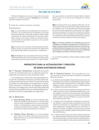 39
PLE-CNE-10-19-4-2012
El Pleno del Organismo, con cuatro votos a favor, de cuatro
Consejeras y Consejeros presentes, resolvió por unanimidad,
aprobar la siguiente resolución:
el pleNO del CONseJO NACIONAl eleCTORAl
CONsIdeRANdO:
Que, de conformidad con lo establecido en el artículo 219,
numeral 1, de la Constitución de la República, al Consejo
Nacional Electoral le corresponde: organizar, dirigir, vigilar
y garantizar, de manera transparente, los procesos electo-
rales, convocar a elecciones, realizar los cómputos electo-
rales, proclamar los resultados y posesionar a los ganado-
res de las elecciones;
Que, el artículo 219, numeral 6, de la Constitución de la Re-
pública, faculta al Consejo Nacional Electoral reglamentar
la normativa legal sobre los asuntos de su competencia;
Que, el artículo 82 de la Ley Orgánica Electoral y de Orga-
nizaciones Políticas del Ecuador, Código de la Democracia,
señala que las personas que consten en el registro electo-
ral y que cambien de domicilio electoral deberá registrar
dicho cambio, en las formas que dispongan las normas
pertinentes;
Que, el artículo 83 de la Ley Orgánica Electoral y de Or-
ganizaciones Políticas del Ecuador, Código de la Democra-
cia, establece que el Consejo Nacional Electoral expedirá
las normas para la organización y elaboración del registro
electoral, actualización de domicilio y emisión de certifica-
dos de votación. Estas se publicarán en el Registro Oficial y
en la página web del Consejo Nacional Electoral, sin perjui-
cio del uso de otros medios de información pública;
Que, es necesario establecer las facilidades para que las
ciudadanas y ciudadanos puedan ejercer el derecho al su-
fragio cerca de su lugar de domicilio; para lo cual, el Conse-
jo Nacional Electoral asignará los recursos necesarios a fin
de garantizar la inclusión de todas las personas habilitadas
para sufragar que residen en las áreas rurales; y,
En uso de las facultades constitucionales y legales, expide
el siguiente:
INSTRUCTIVO PARA LA ACTUALIZACION Y CREACION
DE ZONAS ELECTORALES RURALES
Art. 1.- FinAlidAd y competenciA.- El presente instructivo
norma los procedimientos que se aplicarán para la ac-
tualización y creación de zonas electorales rurales.
La actualización y creación de zonas electorales rura-
les será de competencia exclusiva y privativa del Conse-
jo Nacional Electoral que de oficio o a petición de parte
procederá de conformidad con lo dispuesto en el pre-
sente instructivo. La Dirección de Geografía y Registro
Electoral y las Delegaciones Provinciales Electorales del
Consejo Nacional Electoral en las correspondientes juris-
dicciones, serán los responsables de su ejecución.
Art. 2.- deFiniciones.-
a. zonA electorAl rurAl: Es el área geográfica debi-
damente delimitada, perteneciente a una parroquia
rural, en la que se establecerá uno o más recintos elec-
torales, con la finalidad de acercar el sitio de votación
al lugar de residencia de los electores facilitando de
esta manera el ejercicio del derecho al sufragio; y,
b. cAbecerA zonAl electorAl: Es el centro poblado
que cuente con la mejor infraestructura para el esta-
blecimiento de el o los recintos electorales de la zona
electoral a crearse.
Art. 3.- elementos técnicos.- Para la actualización y crea-
ción de las zonas rurales electorales se utilizarán los siguientes
elementos técnicos:
a. La Dirección de Geografía y Registro Electoral proveerá a las
Delegaciones Provinciales la cartografía base (cartas topográ-
ficas, límite político administrativo, vías, hidrografía, centros
poblados, recintos electorales y otros) en medios impresos
y/o digitales de la respectiva jurisdicción;
b. En base a la información entregada, las Delegaciones Provin-
ciales procederán a ubicar georreferenciadamente los cen-
tros poblados a incluirse en la zona electoral rural y definirán
los límites tomando en cuenta los principales accidentes geo-
gráficos; además de cotas altimétricas, curvas de nivel, pun-
tos de referencia entre otras;
c. Los límites de la zona electoral a actualizarse y/o crearse se-
rán definidos a través del mapeo participativo entre las De-
legaciones Provinciales y las autoridades y/o representantes
de las poblaciones correspondientes, para cuyo efecto se
utilizará el material cartográfico y fichas técnicas provistas
por la Dirección de Geografía y Registro Electoral del Consejo
Nacional Electoral; y,
d. La cabecera zonal electoral será seleccionada considerando
los siguientes factores: Infraestructura para implementación
del recinto electoral, número de electores y la facilidad de ac-
ceso desde los poblados involucrados considerando distan-
PLE-CNE-10-19-4-2012
 