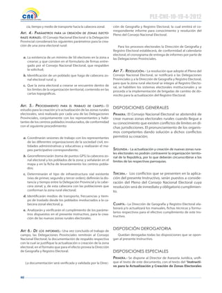 40
cia, tiempo y medio de transporte hacia la cabecera zonal.
Art. 4.- pArámetros pArA lA creAción de zonAs electo-
rAles rurAles.- El Consejo Nacional Electoral o la Delegación
Provincial considerará los siguientes parámetros para la crea-
ción de una zona electoral rural:
a. La existencia de un mínimo de 50 electores en la zona a
crearse; y que consten en el formulario de firmas entre-
gado por el Consejo Nacional Electoral, que respalden
la solicitud;
b. Identificación de un poblado que haga de cabecera zo-
nal electoral rural; y,
c. Que la zona electoral a crearse se encuentre dentro de
los límites de la organización territorial, contenido en las
cartas topográficas.
Art. 5.- procedimiento pArA el trAbAjo de cAmpo.- El
estudio para la creación y/o actualización de las zonas rurales
electorales, será realizado por cada una de las Delegaciones
Provinciales, conjuntamente con los representantes y habi-
tantes de los centros poblados involucrados, de conformidad
con el siguiente procedimiento:
a. Coordinarán sesiones de trabajo con los representantes
de las diferentes organizaciones de la sociedad civil, en-
tidades administrativas y educativas y realizarán el ma-
peo participativo correspondiente;
b. Georreferenciarán (toma de puntos GPS) la cabecera zo-
nal electoral y los poblados de la zona; y señalarán en el
mapa y en la ficha de levantamiento los centros pobla-
dos;
c. Determinarán el tipo de infraestructura vial existente
(vías de primer, segundo y tercer orden); definirán la dis-
tancia y tiempo entre la Delegación Provincial y la cabe-
cera zonal; y, de esta cabecera con las poblaciones que
conforman la zona rural electoral;
d. Identificarán medios de transporte, frecuencias y tiem-
po de traslado desde los poblados involucrados a la ca-
becera zonal electoral; y,
e. Analizarán y verificarán el cumplimiento de los paráme-
tros dispuestos en el presente instructivo, para la crea-
ción de las nuevas zonas rurales electorales.
Art 6.- de los inFormes.- Una vez concluído el trabajo de
campo, las Delegaciones Provinciales remitirán al Consejo
Nacional Electoral, la documentación de respaldo respectiva
con la cual se justifique la actualización o creación de la zona
electoral, en el formato que para el efecto provea la Dirección
de Geografía y Registro Electoral.
La documentación será verificada y validada por la Direc-
ción de Geografía y Registro Electoral, la cual emitirá el co-
rrespondiente informe para conocimiento y resolución del
Pleno del Consejo Nacional Electoral.
Para los procesos electorales la Dirección de Geografía y
Registro Electoral establecerá, de conformidad al calendario
electoral, el cronograma de entrega de informes por parte de
las Delegaciones Provinciales.
Art 7.- resolución.- La resolución que adopte el Pleno del
Consejo Nacional Electoral, se notificará a las Delegaciones
Provinciales y a la Dirección de Geografía y Registro Electoral,
para que la zona rural electoral se integre al Registro Electo-
ral, se habiliten los sistemas electorales institucionales y se
proceda a la implementación de brigadas de cambio de do-
micilio para la actualización del Registro Electoral.
dIspOsICIONes geNeRAles
primerA: El Consejo Nacional Electoral se abstendrá de
crear nuevas zonas electorales rurales cuando llegue a
su conocimiento que existen conflictos de límites en di-
chas jurisdicciones. El pronunciamiento de los organis-
mos competentes dando solución a dichos conflictos
permitirá su creación;
segundA.- La actualización y creación de nuevas zonas rura-
les electorales no podrán contravenir la organización territo-
rial de la República, por lo que deberán circunscribirse a los
límites de las respectivas parroquias.
tercerA.- Los conflictos que se presenten en la aplica-
ción del presente Instructivo, serán puestos a conside-
ración del Pleno del Consejo Nacional Electoral cuya
resolución será de inmediato y obligatorio cumplimien-
to.
cuArtA.- La Dirección de Geografía y Registro Electoral ela-
borará y/o actualizará los manuales, fichas técnicas y formu-
larios respectivos para el efectivo cumplimiento de este Ins-
tructivo.
dIspOsICIóN deROgATORIA
Quedan derogadas todas las disposiciones que se opon-
gan al presente Instructivo.
dIspOsICIONes espeCIAles
primerA.- Se dispone al Director de Asesoría Jurídica, unifi-
que el texto de este documento, con el texto del “Instructi-
vo para la Actualización y Creación de Zonas Electorales
PLE-CNE-10-19-4-2012
 