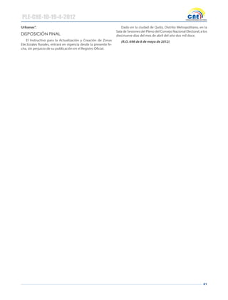 41
Urbanas”.
dIspOsICIóN fINAl
El Instructivo para la Actualización y Creación de Zonas
Electorales Rurales, entrará en vigencia desde la presente fe-
cha, sin perjuicio de su publicación en el Registro Oficial.
Dado en la ciudad de Quito, Distrito Metropolitano, en la
Sala de Sesiones del Pleno del Consejo Nacional Electoral, a los
diecinueve días del mes de abril del año dos mil doce.
(R.O. 698 de 8 de mayo de 2012)
PLE-CNE-10-19-4-2012
 