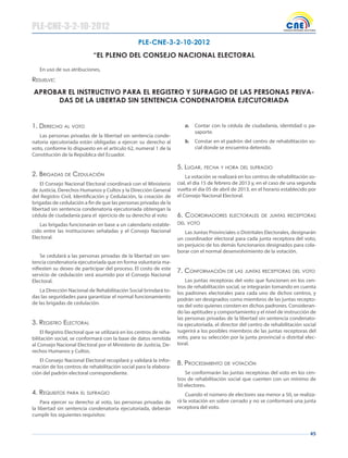 45
En uso de sus atribuciones,
Resuelve:
PLE-CNE-3-2-10-2012
“EL PLENO DEL CONSEJO NACIONAL ELECTORAL
PLE-CNE-3-2-10-2012
APROBAR EL INSTRUCTIVO PARA EL REGISTRO Y SUFRAGIO DE LAS PERSONAS PRIVA-
DAS DE LA LIBERTAD SIN SENTENCIA CONDENATORIA EJECUTORIADA
1. deReChO Al vOTO
Las personas privadas de la libertad sin sentencia conde-
natoria ejecutoriada están obligadas a ejercer su derecho al
voto, conforme lo dispuesto en el artículo 62, numeral 1 de la
Constitución de la República del Ecuador.
2. BRIgAdAs de CedulACIóN
El Consejo Nacional Electoral coordinará con el Ministerio
de Justicia, Derechos Humanos y Cultos y la Dirección General
del Registro Civil, Identificación y Cedulación, la creación de
brigadas de cedulación a fin de que las personas privadas de la
libertad sin sentencia condenatoria ejecutoriada obtengan la
cédula de ciudadanía para el ejercicio de su derecho al voto
Las brigadas funcionarán en base a un calendario estable-
cido entre las instituciones señaladas y el Consejo Nacional
Electoral.
Se cedulará a las personas privadas de la libertad sin sen-
tencia condenatoria ejecutoriada que en forma voluntaria ma-
nifiesten su deseo de participar del proceso. El costo de este
servicio de cedulación será asumido por el Consejo Nacional
Electoral.
La Dirección Nacional de Rehabilitación Social brindará to-
das las seguridades para garantizar el normal funcionamiento
de las brigadas de cedulación.
3. RegIsTRO eleCTORAl
El Registro Electoral que se utilizará en los centros de reha-
bilitación social, se conformará con la base de datos remitida
al Consejo Nacional Electoral por el Ministerio de Justicia, De-
rechos Humanos y Cultos.
El Consejo Nacional Electoral recopilará y validará la infor-
mación de los centros de rehabilitación social para la elabora-
ción del padrón electoral correspondiente.
4. RequIsITOs pARA el sufRAgIO
Para ejercer su derecho al voto, las personas privadas de
la libertad sin sentencia condenatoria ejecutoriada, deberán
cumplir los siguientes requisitos:
a. Contar con la cédula de ciudadanía, identidad o pa-
saporte.
b. Constar en el padrón del centro de rehabilitación so-
cial donde se encuentra detenido.
5. lugAR, feChA Y hORA del sufRAgIO
La votación se realizará en los centros de rehabilitación so-
cial, el día 15 de febrero de 2013 y, en el caso de una segunda
vuelta el día 05 de abril de 2013, en el horario establecido por
el Consejo Nacional Electoral.
6. COORdINAdORes eleCTORAles de JuNTAs ReCepTORAs
del vOTO
Las Juntas Provinciales o Distritales Electorales, designarán
un coordinador electoral para cada junta receptora del voto,
sin perjuicio de los demás funcionarios designados para cola-
borar con el normal desenvolvimiento de la votación.
7. CONfORmACIóN de lAs JuNTAs ReCepTORAs del vOTO
Las juntas receptoras del voto que funcionen en los cen-
tros de rehabilitación social, se integrarán tomando en cuenta
los padrones electorales para cada uno de dichos centros, y
podrán ser designados como miembros de las juntas recepto-
ras del voto quienes consten en dichos padrones. Consideran-
do las aptitudes y comportamiento y el nivel de instrucción de
las personas privadas de la libertad sin sentencia condenato-
ria ejecutoriada, el director del centro de rehabilitación social
sugerirá a los posibles miembros de las juntas receptoras del
voto, para su selección por la junta provincial o distrital elec-
toral.
8. pROCedImIeNTO de vOTACIóN
Se conformarán las juntas receptoras del voto en los cen-
tros de rehabilitación social que cuenten con un mínimo de
50 electores.
Cuando el número de electores sea menor a 50, se realiza-
rá la votación en sobre cerrado y no se conformará una junta
receptora del voto.
 