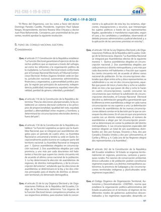 61
PLE-CNE-1-19-8-2012
“El Pleno del Organismo, con los votos a favor del doctor
Domingo Paredes Castillo, Presidente, ingeniero Paul Salazar
Vargas, Vicepresidente, doctora Roxana Silva Chicaiza y doctor
Juan Pozo Bahamonde, Consejeros, por unanimidad de los pre-
sentes, resolvió aprobar la siguiente resolución:
el pleNO del CONseJO NACIONAl eleCTORAl
CONsIdeRANdO
Que, el artículo 217 Constitución de la República establece:
“La Función Electoral garantizará el ejercicio de los de-
rechos políticos que se expresan a través del sufragio,
así como los referentes a la organización política de
la ciudadanía. La Función Electoral estará conformada
por el Consejo Nacional Electoral y el Tribunal Conten-
cioso Electoral. Ambos órganos tendrán sede en Qui-
to, jurisdicción nacional, autonomías administrativa,
financiera y organizativa, y personalidad jurídica pro-
pia. Se regirán por principios de autonomía, indepen-
dencia, publicidad, transparencia, equidad, intercultu-
ralidad, paridad de género, celeridad y probidad”;
Que, el artículo 116 de la Constitución de la República de-
termina:“Para las elecciones pluripersonales, la ley es-
tablecerá un sistema electoral conforme a los princi-
pios de proporcionalidad, igualdad del voto, equidad,
paridad y alternabilidad entre mujeres y hombres; y
determinará las circunscripciones electorales dentro y
fuera del país”;
Que, el artículo 118 de la Constitución de la República es-
tablece:“La Función Legislativa se ejerce por la Asam-
blea Nacional, que se integrará por asambleístas ele-
gidos para un periodo de cuatro años. La Asamblea
Nacional es unicameral y tendrá su sede en Quito. Ex-
cepcionalmente podrá reunirse en cualquier parte del
territorio nacional. La Asamblea Nacional se integrará
por: 1. Quince asambleístas elegidos en circunscrip-
ción nacional. 2. Dos asambleístas elegidos por cada
provincia, y uno más por cada doscientos mil habi-
tantes o fracción que supere los ciento cincuenta mil,
de acuerdo al último censo nacional de la población.
3. La ley determinará la elección de asambleístas de
regiones, de distritos metropolitanos, y de la circuns-
cripción del exterior”, señalando que las elecciones de
asambleístas se determinará en la ley, y los dos crite-
rios principales para el diseño de distritos: a) dimen-
sión territorial y b) dimensión demográfica;
Que, el artículo 23 de la Ley Orgánica Electoral y de Orga-
nizaciones Políticas de la República del Ecuador, Có-
digo de la Democracia, determina: “Los órganos de
la Función Electoral tienen competencia privativa, en
sus respectivos ámbitos, para resolver todo lo concer-
niente a la aplicación de esta ley; los reclamos, obje-
ciones, impugnaciones y recursos, que interpongan
los sujetos políticos a través de sus representantes
legales, apoderados o mandatarios especiales, según
el caso, y los candidatos y candidatas, observando el
debido proceso administrativo y judicial electoral; y, a
la aplicación de las sanciones previstas en esta ley”;
Que, el artículo 150 de la Ley Orgánica Electoral y de Orga-
nizaciones Políticas de la República del Ecuador, Códi-
go de la Democracia, dispone: “La Asamblea Nacional
se integrará por Asambleístas electos de la siguiente
manera: 1. Quince asambleístas elegidos en circuns-
cripción nacional; 2. Dos asambleístas elegidos por
cada provincia o distrito metropolitano, y uno más por
cada doscientos mil habitantes o fracción que supere
los ciento cincuenta mil, de acuerdo al último censo
nacional de población. En las circunscripciones elec-
torales que elijan entre ocho y doce representantes se
subdividirán a su vez en dos circunscripciones, aque-
llas que pasen de trece y hasta diez y ocho se subdivi-
dirán en tres y las que pasen de diez y ocho lo harán
en cuatro circunscripciones; cuando concurran las
circunstancias que motiven la subdivisión de circuns-
cripciones electorales, el Consejo Nacional Electoral
decidirá su delimitación geográfica garantizando que
la diferencia entre asambleístas a elegir en cada nueva
circunscripción no sea superior a uno. La delimitación
y número de asambleístas de las nuevas circunscrip-
ciones deberá constar en la decisión por la que se con-
voquen las elecciones. En el caso en que una provincia
cuente con un distrito metropolitano, el número de
asambleístas a elegir por tal circunscripción provin-
cial se determinará sin contar la población del distrito
metropolitano. 3. Las circunscripciones especiales del
exterior elegirán un total de seis asambleístas distri-
buidos así: dos por Europa, Oceanía y Asia, dos por
Canadá y Estados Unidos y dos por Latinoamérica, el
Caribe y África; y, 4. Cada una de las Regiones elegirá
dos representantes a la Asamblea”;
Que, El artículo 242 de la Constitución de la República
del Ecuador establece: “el Estado se organiza territo-
rialmente en regiones, provincias, cantones y parro-
quias rurales. Por razones de conservación ambiental,
étnico-culturales o de población podrán constituirse
regímenes especiales. Los distritos metropolitanos au-
tónomos, la provincia de Galápagos y las circunscrip-
ciones territoriales indígenas y pluriculturales serán
regímenes especiales”;
Que, el Código Orgánico de Organización Territorial, Au-
tonomía y Descentralización –COOTAD-, norma que
establece la organización político-administrativa del
Estado ecuatoriano en el territorio: el régimen de los
diferentes niveles de gobiernos autónomos descen-
tralizados y los regímenes especiales; desarrolla un
PLE-CNE-1-19-8-2012
 