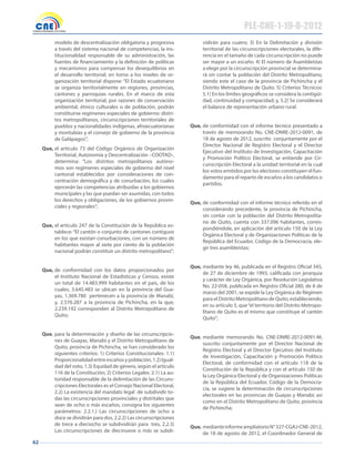 62
modelo de descentralización obligatoria y progresiva
a través del sistema nacional de competencias, la ins-
titucionalidad responsable de su administración, las
fuentes de financiamiento y la definición de políticas
y mecanismos para compensar los desequilibrios en
el desarrollo territorial; en torno a los niveles de or-
ganización territorial dispone: “El Estado ecuatoriano
se organiza territorialmente en regiones, provincias,
cantones y parroquias rurales. En el marco de esta
organización territorial, por razones de conservación
ambiental, étnico culturales o de población, podrán
constituirse regímenes especiales de gobierno: distri-
tos metropolitanos, circunscripciones territoriales de
pueblos y nacionalidades indígenas, afroecuatorianas
y montubias y el consejo de gobierno de la provincia
de Galápagos”;
Que, el artículo 73 del Código Orgánico de Organización
Territorial, Autonomía y Descentralización –COOTAD-,
determina: “Los distritos metropolitanos autóno-
mos son regímenes especiales de gobierno del nivel
cantonal establecidos por consideraciones de con-
centración demográfica y de conurbación, los cuales
ejercerán las competencias atribuidas a los gobiernos
municipales y las que puedan ser asumidas, con todos
los derechos y obligaciones, de los gobiernos provin-
ciales y regionales”;
Que, el artículo 247 de la Constitución de la República es-
tablece: “El cantón o conjunto de cantones contiguos
en los que existan conurbaciones, con un número de
habitantes mayor al siete por ciento de la población
nacional podrán constituir un distrito metropolitano”;
Que, de conformidad con los datos proporcionados por
el Instituto Nacional de Estadísticas y Censos, existe
un total de 14.483.999 habitantes en el país, de los
cuales, 3.645.483 se ubican en la provincia del Gua-
yas, 1.369.780 pertenecen a la provincia de Manabí,
y, 2.576.287 a la provincia de Pichincha, en la que,
2.239.192 corresponden al Distrito Metropolitano de
Quito;
Que, para la determinación y diseño de las circunscripcio-
nes de Guayas, Manabí y el Distrito Metropolitano de
Quito, provincia de Pichincha, se han considerado los
siguientes criterios: 1) Criterios Constitucionales: 1.1)
Proporcionalidadentreescañosypoblación,1.2)Igual-
dad del voto, 1.3) Equidad de género, según el artículo
116 de la Constitución; 2) Criterios Legales: 2.1) La au-
toridad responsable de la delimitación de las Circuns-
cripciones Electorales es el Consejo Nacional Electoral,
2.2) La existencia del mandato legal de subdividir to-
das las circunscripciones provinciales y distritales que
sean de ocho o más escaños, consigna los siguientes
parámetros: 2.2.1.) Las circunscripciones de ocho a
doce se dividirán para dos, 2.2.2) Las circunscripciones
de trece a dieciocho se subdividirán para tres, 2.2.3)
Las circunscripciones de diecinueve o más se subdi-
vidirán para cuatro; 3) En la Delimitación y división
territorial de las circunscripciones electorales, la dife-
rencia en el tamaño de cada circunscripción no puede
ser mayor a un escaño. 4) El número de Asambleístas
a elegir por la circunscripción provincial se determina-
rá sin contar la población del Distrito Metropolitano,
siendo este el caso de la provincia de Pichincha y el
Distrito Metropolitano de Quito. 5) Criterios Técnicos:
5.1) En los límites geográficos se considera la contigüi-
dad, continuidad y compacidad; y, 5.2) Se considerará
el balance de representación urbano rural.
Que, de conformidad con el informe técnico presentado a
través de memorando No. CNE-DNRE-2012-0091, de
18 de agosto de 2012, suscrito conjuntamente por el
Director Nacional de Registro Electoral y el Director
Ejecutivo del Instituto de Investigación, Capacitación
y Promoción Político Electoral, se entiende por Cir-
cunscripción Electoral a la unidad territorial en la cual
los votos emitidos por los electores constituyen el fun-
damento para el reparto de escaños a los candidatos o
partidos.
Que, de conformidad con el informe técnico referido en el
considerando precedente, la provincia de Pichincha,
sin contar con la población del Distrito Metropolita-
no de Quito, cuenta con 337.096 habitantes, corres-
pondiéndole, en aplicación del artículo 150 de la Ley
Orgánica Electoral y de Organizaciones Políticas de la
República del Ecuador, Código de la Democracia, ele-
gir tres asambleístas;
Que, mediante ley 46, publicada en el Registro Oficial 345,
de 27 de diciembre de 1993, calificada con jerarquía
y carácter de Ley Orgánica, por Resolución Legislativa
No. 22-058, publicada en Registro Oficial 280, de 8 de
marzo del 2001, se expide la Ley Orgánica de Régimen
para el Distrito Metropolitano de Quito, estableciendo,
en su artículo 5, que“el territorio del Distrito Metropo-
litano de Quito es el mismo que constituye el cantón
Quito”;
Que, mediante memorando No. CNE-DNRE-2012-0091-M,
suscrito conjuntamente por el Director Nacional de
Registro Electoral y el Director Ejecutivo del Instituto
de Investigación, Capacitación y Promoción Político
Electoral, de conformidad con el artículo 118 de la
Constitución de la República y con el artículo 150 de
la Ley Orgánica Electoral y de Organizaciones Políticas
de la República del Ecuador, Código de la Democra-
cia, se sugiere la determinación de circunscripciones
electorales en las provincias de Guayas y Manabí; así
como en el Distrito Metropolitano de Quito, provincia
de Pichincha;
Que, medianteinformeampliatorioN°327-CGAJ-CNE-2012,
de 18 de agosto de 2012, el Coordinador General de
PLE-CNE-1-19-8-2012
 
