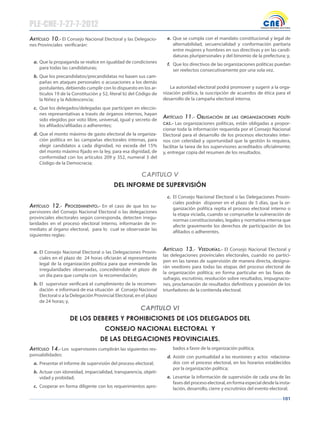 101
Artículo 10.- El Consejo Nacional Electoral y las Delegacio-
nes Provinciales verificarán:
a. Que la propaganda se realice en igualdad de condiciones
para todas las candidaturas;
b. Que los precandidatos/precandidatas no basen sus cam-
pañas en ataques personales o acusaciones a los demás
postulantes, debiendo cumplir con lo dispuesto en los ar-
tículos 19 de la Constitución y 52, literal b) del Código de
la Niñez y la Adolescencia;
c. Que los delegados/delegadas que participen en eleccio-
nes representativas a través de órganos internos, hayan
sido elegidos por voto libre, universal, igual y secreto de
los afiliados/afiliadas o adherentes;
d. Que el monto máximo de gasto electoral de la organiza-
ción política en las campañas electorales internas, para
elegir candidatos a cada dignidad, no exceda del 15%
del monto máximo fijado en la ley, para esa dignidad, de
conformidad con los artículos 209 y 352, numeral 3 del
Código de la Democracia;
e. Que se cumpla con el mandato constitucional y legal de
alternabilidad, secuencialidad y conformación paritaria
entre mujeres y hombres en sus directivas y en las candi-
daturas pluripersonales y del binomio de la prefectura; y,
f. Que los directivos de las organizaciones políticas puedan
ser reelectos consecutivamente por una sola vez.
La autoridad electoral podrá promover y sugerir a la orga-
nización política, la suscripción de acuerdos de ética para el
desarrollo de la campaña electoral interna.
Artículo 11.- obligAción de lAs orgAnizAciones políti-
cAs.- Las organizaciones políticas, están obligadas a propor-
cionar toda la información requerida por el Consejo Nacional
Electoral para el desarrollo de los procesos electorales inter-
nos con celeridad y oportunidad que la gestión lo requiera,
facilitar la tarea de los supervisores acreditados oficialmente;
y, entregar copia del resumen de los resultados.
CAPITULO V
DEL INFORME DE SUPERVISIÓN
Artículo 12.- procedimiento.- En el caso de que los su-
pervisores del Consejo Nacional Electoral o las delegaciones
provinciales electorales según corresponda, detecten irregu-
laridades en el proceso electoral interno, informarán de in-
mediato al órgano electoral, para lo cual se observarán las
siguientes reglas:
a. El Consejo Nacional Electoral o las Delegaciones Provin-
ciales en el plazo de 24 horas oficiarán al representante
legal de la organización política para que enmiende las
irregularidades observadas, concediéndole el plazo de
un día para que cumpla con la recomendación;
b. El supervisor verificará el cumplimiento de la recomen-
dación e informará de esa situación al Consejo Nacional
Electoral o a la Delegación Provincial Electoral, en el plazo
de 24 horas; y,
c. El Consejo Nacional Electoral o las Delegaciones Provin-
ciales podrán disponer en el plazo de 5 días, que la or-
ganización política repita el proceso electoral interno o
la etapa viciada, cuando se compruebe la vulneración de
normas constitucionales, legales y normativa interna que
afecte gravemente los derechos de participación de los
afiliados o adherentes.
Artículo 13.- veeduríAs.- El Consejo Nacional Electoral y
las delegaciones provinciales electorales, cuando no partici-
pen en las tareas de supervisión de manera directa, designa-
rán veedores para todas las etapas del proceso electoral de
la organización política; en forma particular en las fases de
sufragio, escrutinio, resolución sobre resultados, impugnacio-
nes, proclamación de resultados definitivos y posesión de los
triunfadores de la contienda electoral.
CAPITULO VI
DE LOS DEBERES Y PROHIBICIONES DE LOS DELEGADOS DEL
CONSEJO NACIONAL ELECTORAL Y
DE LAS DELEGACIONES PROVINCIALES.
Artículo 14.- Los supervisores cumplirán las siguientes res-
ponsabilidades:
a. Presentar el informe de supervisión del proceso electoral;
b. Actuar con idoneidad, imparcialidad, transparencia, objeti-
vidad y probidad;
c. Cooperar en forma diligente con los requerimientos apro-
bados a favor de la organización política;
d. Asistir con puntualidad a las reuniones y actos relaciona-
dos con el proceso electoral, en los horarios establecidos
por la organización política;
e. Levantar la información de supervisión de cada una de las
fases del proceso electoral, en forma especial desde la insta-
lación, desarrollo, cierre y escrutinios del evento electoral;
PLE-CNE-7-27-7-2012
 