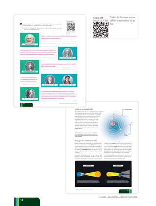 © SANTILLANA SISTEMAS EDUCATIVOS LTDA.
141414
EclipsedeSol EclipsedeLuna
¿Cómo se produce la luz?
En el interior de los átomos se produce la luz. Los átomos
están formados por un núcleo en cuyo interior se en-
cuentran los protones y los neutrones, y la periferia
donde se encuentran los electrones que se mueven
ocupando únicamente ciertos niveles de energía.
Si por algún medio físico o químico se le sumi-
nistra energía al átomo, los electrones pueden
saltar a una órbita con un nivel de energía su-
perior. Después de un tiempo, estos electrones
excitados caen de nuevo a su nivel de energía
fundamental emitiendo lo que se conoce como
fotones de luz.
u El flujo de fotones se hace a través de ondas electromagnéticas. A.
Cuando un electrón pasa de un nivel de energía interno a otro externo,
absorbe energía. B. Cuando el electrón pasa a de un nivel externo a otro
interno, emite un fotón.
Propagación rectilínea de la luz
Algunos cuerpos que encuentras a tu alrededor emiten
luz y por esto se les llama cuerpos luminosos. Estos pue-
den ser naturales como el Sol o artificiales como un bom-
billo encendido y la llama de una vela. Los otros cuerpos
se denominan iluminados porque reciben la luz de los
cuerpos luminosos, como una mesa, un libro, la Luna, e
inclusive tú.
La luz se propaga de manera rectilínea en todas las
direcciones. Estas direcciones pueden indicarse por
medio de líneas denominadas rayos. La prueba del
movimiento rectilíneo de la luz es la formación de las
sombras. Una sombra es la zona oscura que forma la
luz cuando los rayos pasan por los bordes de un objeto
opaco. La sombra o umbra formada por un objeto pun-
tual es nítida, pero si la fuente no es puntual, la umbra
estará rodeada por un borde un poco más claro llamado
penumbra. Un resultado de la formación de sombras y
penumbras en los cuerpos celestes son los eclipses.
El eclipse se presenta cuando un cuerpo celeste se
oculta transitoriamente de manera total o parcial por la
interposición de otro astro. En nuestro planeta se pre-
sentan el eclipse de sol y el eclipse de luna.
El eclipse de Luna ocurre cuando laTierra se ubica entre el Sol y la
Luna y esta puede estar en la zona de sombra y, por tanto, se verá to-
talmente eclipsada, o en la zona de penumbra, y se verá oscurecida.
El eclipse de Sol sucede cuando la Luna se ubica entre el Sol y laTierra.
En este fenómeno quedan zonas de laTierra en sombra, donde el Sol se
oscurece totalmente (eclipse total) y zonas en penumbra (eclipse parcial).
Tierra
Tierra
Luna
Luna
Sol Sol
B
A
Emisión de un fotón
Absorción
de energía
11
© SANTILLANA SISTEMAS EDUCATIVOS LTDA.
Platón (427-347 a. C.)
Christian Huygens (1629 - 1695)
AugustinFresnel(1778-1827)
IsaacNewton(1643-1727)
ThomasYoung (1773 - 1829)
Al lado de la imagen de cada personaje, escribe la idea principal que expone
respecto a la naturaleza de la luz.
Albert Einstein (1879 - 1955)
Código QR
Escanéalo con tu iPad
http://www.youtube.c
om/watch?v=Bz63u1_
Ujmg
Página 7A
Código QR
Escanéalo con tu iPad
http://www.muyintere
sante.es/salud/articulo
/el-color-de-las-medic
inas-condiciona-a-los-
pacientes
Página 7B
Código QR
Escanéalo con tu iPad
http://www.youtube.c
om/watch?v=7aN6Q3
WzAtA
Página 9
Código QR
Escanéalo con tu iPad
http://culturacolectiva
.com/la-psicologia-del
-color-segun-goethe/.
Página 10
Código QR
Escanéalo con tu iPad
http://www.youtube.c
om/watch?v=RnEO4Jr
guLY
Página 18
Código QR
Escanéalo con tu iPad
http://www.youtube.c
om/watch?v=zaQ8PC
K6Z6Q
Página 22
Código QR
Escanéalo con tu iPad
http://www.youtube.c
om/watch?v=KpjSqcs
e0cc
Página 24
Código QR
Escanéalo con tu iPad
http://www.educaplus
.org/cat-69-p1-Ondas
_F%C3%ADsica.html
?PHPSESSID=a67861
ab18d2a0ac41d7142
d3ed60eed
Página 27
Código QR
Escanéalo con tu iPad
http://www.youtube.c
om/watch?v=idO7i5N
2G5Q
Página 14
2 Visita el enlace y observa atentamente el video sobre las diversas teorías acerca de
la naturaleza de la luz. Después de verlo, realiza la actividad.
10
© SANTILLANA SISTEMAS EDUCATIVOS LTDA.
Para que se produzca la luz se requiere la unión de tres factores: ojos para ver,
objetos que se van a ver y una fuente de luz.
Teoría ondulatoria de la luz: la luz es energía que se transfiere por medio de
ondas, como lo hace el sonido.
Teoría corpuscular de la luz: la luz está formada por pequeños corpúsculos que
se mueven. Newton descubrió que la luz blanca estaba formada por los colores
del arco iris y que cada color estaba constituido por un tipo de corpúsculo.
A partir de la teoría ondulatoria de
la luz interpretan los fenómenos de
interferencia y refracción de la luz.
La luz está formada por partículas que denominó fotones. La luz tiene un
comportamiento dual, es decir, se comporta como partícula y como onda.
Como onda, la luz tiene un espectro electromagnético visible e invisible que
depende de la longitud de onda y de la frecuencia.
Video de diversas teorías
sobre la naturaleza de la
luz.
Código QR
Escanéalo con tu iPad
http://www.youtube.c
om/watch?v=Bz63u1_
Ujmg
Página 7A
Código QR
Escanéalo con tu iPad
http://www.muyintere
sante.es/salud/articulo
/el-color-de-las-medic
inas-condiciona-a-los-
pacientes
Página 7B
Código QR
Escanéalo con tu iPad
http://www.youtube.c
om/watch?v=7aN6Q3
WzAtA
Página 9
Código QR
Escanéalo con tu iPad
http://culturacolectiva
.com/la-psicologia-del
-color-segun-goethe/.
Página 10
Código QR
Escanéalo con tu iPad
http://www.youtube.c
om/watch?v=RnEO4Jr
guLY
Página 18
Código QR
Escanéalo con tu iPad
http://www.youtube.c
om/watch?v=zaQ8PC
K6Z6Q
Página 22
Código QR
Escanéalo con tu iPad
http://www.youtube.c
om/watch?v=KpjSqcs
e0cc
Página 24
Código QR
Escanéalo con tu iPad
http://www.educaplus
.org/cat-69-p1-Ondas
_F%C3%ADsica.html
?PHPSESSID=a67861
ab18d2a0ac41d7142
d3ed60eed
Página 27
Código QR
Escanéalo con t
http://www.you
om/watch?v=id
2G5Q
Página 14
 