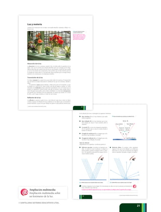 © SANTILLANA SISTEMAS EDUCATIVOS LTDA.
2121
Rayo incidente
Ángulo de
incidencia
Ángulo de
reﬂexión
Rayo reﬂejado
Superﬁcie reﬂectora
Normal N
Ri
p La reflexión especular ocurre en superficies pulidas como los espejos. p La reflexión difusa ocurre en superficies rugosas, como el papel.
q Observa los elementos que se presentan en la reflexión de la luz.
En la reflexión de la luz se distinguen los siguientes elementos:
Rayo incidente (i) es el rayo luminoso que incide
sobre la superficie.
Rayo reflejado (R) es el rayo luminoso que se pro-
duce después de chocar el rayo incidente sobre la
superficie.
La normal (N) es una recta imaginaria perpendicu-
lar a la superficie que se traza en el punto donde se
produce la reflexión.
El ángulo de incidencia (i
) es el ángulo que se for-
ma entre el rayo incidente y la normal.
El ángulo de reflexión (R
) es el ángulo que se for-
ma entre el rayo reflejado y la normal.
Tipos de reflexión
Dependiendo de la superficie, la reflexión puede ser:
Reflexión especular. Se produce en superficies pu-
lidas, en donde los rayos incidentes se reflejan en
forma paralela y producen imágenes sobre su super-
ficie. Son superficies especulares los espejos y las cu-
charas metálicas pulidas.
Reflexión difusa. Se produce sobre superficies
rugosas en las que la luz reflejada va en diferentes
direcciones, lo cual evita la formación de imágenes
sobre su superficie. Ejemplos: el papel y la madera.
12 Consulta el siguiente recurso digital. En él encontrarás un video en el que se presenta un fenómeno de
la luz. Describe lo que observas.
22
© SANTILLANA SISTEMAS EDUCATIVOS LTDA.
Se observa la reflexión especular de la luz. Los rayos incidentes se reflejan sobre la superficie de un espejo.
Luz y materia
Cuando la luz interactúa con un objeto, éste puede absorber, transmitir, reflejar o re-
fractar la luz.
Absorción de la luz
La absorción de la luz se presenta cuando la luz, al incidir sobre la superficie de un
objeto, hace que los átomos del material absorban parte de la energía que les llega.
Habrás observado que cuando la luz del sol toca, por ejemplo, el vidrio de una ventana
se nota un incremento de su temperatura. Esto se debe a que el vidrio absorbe parte de
la energía que incide sobre él y sus partículas vibran haciendo que su energía térmica
aumente y, en consecuencia, su temperatura también.
Transmisión de la luz
Un objeto transmite luz cuando la luz que incide sobre él lo atraviesa. El material del
que está hecho un objeto determina la cantidad de luz que este transmite, absorbe o
refleja.
Un material es opaco porque absorbe y refleja la luz pero no la transmite, ya que
no puedes ver a través de él, como tu libro, una silla de madera e incluso, tú. Otros
materiales son traslúcidos porque transmiten parcialmente la luz, de manera que no
puedes ver claramente a través de ellos, sino que ves borroso, como cuando miras a
través del papel mantequilla y de los vidrios martillados. Los materiales transparentes
son aquellos que transmiten la luz sin dispersarla, de manera que puedes ver a través
de ellos, como el agua cristalina y el vidrio de una ventana.
Reflexión de la luz
La reflexión se presenta cuando la luz u otra forma de onda choca contra un objeto
y rebota. Gracias a la reflexión de la luz podemos ver los objetos que se encuentran a
nuestro alrededor, ya que la luz que reflejan los objetos es detectada por nuestros ojos.
t ¿Por qué el vidrio de la ventana
se calienta y transmite la luz?
21
© SANTILLANA SISTEMAS EDUCATIVOS LTDA.
Parte de la energía de la luz es absor-
bida por el vidrio y por esto se calienta.
Además transmite la luz porque es un
cuerpo transparente, lo que permite
que la luz pase a través del vidrio.
Ampliación multimedia
Ampliación multimedia sobre
un fenómeno de la luz.
 