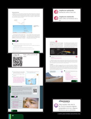 © SANTILLANA SISTEMAS EDUCATIVOS LTDA.
222222
Refracción de la luz
La refracción de la luz se presenta cuando la luz cambia de medio y al hacerlo cambia su dirección. Cuando un haz
de luz llega a la frontera entre dos medios materiales distintos, una parte de ella es reflejada y la otra es transmitida al
segundo medio. Esta desviación que presenta la luz cuando se transmite es la consecuencia de la refracción de la luz.
En la refracción se presentan los siguientes elementos: rayo incidente (i), la normal (N), el ángulo de incidencia
(i
), el rayo refractado (r), que es el rayo producido al cambiar de medio de propagación, y el ángulo de refracción
(r
), que forma el rayo refractado con la normal.
t La refracción se presenta
cuando la luz cambia de medio de
propagación.
La desviación del rayo incidente al cambiar de medio
depende de la rapidez de la luz en cada material. Cuanto
menor sea la rapidez de la luz en el medio, menor será la
desviación del rayo refractado. Se denomina índice de
refracción a la propiedad que indica la razón de la rapi-
dez de la luz en el vacío con respecto a la velocidad de
13 Te invitamos a realizar un minilaboratorio llamado ¿Por qué aparece la moneda?
Necesitas: una taza opaca pequeña, una moneda, una jarra con agua y un compañero. Para iniciarlo, lee el
procedimiento antes de empezar.
Deposita la moneda en el fondo de la taza. Pon la taza en una mesa frente a ti.
Pide al compañero que aleje lentamente la taza hasta que no puedas ver la moneda.
Rayo incidente
Agua
Normal
Rayo refractado
i
R
la luz en un material. Veamos: el vidrio tiene un índice
de refracción mayor que el del aire, pues la rapidez de la
luz en este medio es menor que la rapidez de la luz en
el aire. El índice de refracción no solo depende de la ra-
pidez de la luz en el medio refractado, también depende
de la longitud de onda de la luz utilizada.
23
© SANTILLANA SISTEMAS EDUCATIVOS LTDA.
Los prismas ópticos
Cuando un haz de luz blanca pasa a través de un prisma
transparente y triangular, se descompone en el espectro
de luz visible. Esto se debe a que la luz blanca com-
prende longitudes de onda que van del rojo al violeta. La
luz roja viaja a una rapidez mayor dentro de un medio
específico que la luz azul, lo que trae como consecuen-
cia que la luz blanca se disperse en sus diferentes co-
14 Consulta el recurso digital y observa el video en el que se presenta un fenómeno de la luz. Describe lo
que observas.
q El espejismo es un fenómeno que
se presenta por la refracción de la luz
a través de las diversas capas de aire.
Luz blanca
Rojo
Naranja
Amarillo
Verde
Azul
Violeta
La luz blanca se
descompone al pasar
por un prisma.u El prisma triangular
hace que la luz se
refracte dos veces. En
la primera refracción,
la luz blanca incidente
entra en el prisma; en la
segunda, la luz sale del
prisma y regresa al aire.
Prisma de cristal
El arco iris es un fenómeno óptico y meteorológico que se produce cuando la luz del sol incide en las gotas de
agua que están suspendidas en la atmósfera durante la lluvia o después de ella. Cuando un rayo de luz entra en una
gota, se refracta y se descompone. Estos rayos multicolores se reflejan en la superficie interna de la gota y al salir de
ella se refractan nuevamente, lo que hace que se produzca mayor separación de los colores. La forma del arco iris es
la de un arco multicolor con el rojo en la parte exterior y el violeta en la interior.
lores cuando pasa a través de un prisma. Como cada
color tiene una longitud de onda diferente, cada uno va
a tener un índice de refracción también diferente, lo que
hace que la luz blanca se separe en los diferentes colo-
res. Por ejemplo, la luz roja se desvía menos porque su
longitud de onda es mayor, mientras la violeta se desvía
más porque su longitud de onda es menor.
El espejismo
Seguramente has visto el reflejo de un auto que viene en un charco de agua sobre el pavimento. A medida que te
acercas, el agua tiende a desaparecer. El espejismo es la imagen que se forma por la refracción de la luz a través de las
diversas capas de aire, cuando el objeto se encuentra distante. Ocurre porque el aire que está más cerca al suelo está
más caliente que el aire que se encuentra encima, de manera que la densidad del aire se hace mayor a medida que este
se enfría. El resultado que se presenta es que la luz se refracta a medida que atraviesa las capas de aire, lo que provoca
que la desviación del rayo refractado sea cada vez mayor y se refleje como si se tratara de una superficie especular, de
manera que se forma una imagen sobre su superficie.
15 Observa los 10:30 minutos del siguiente video so-
bre la luz. Escribe a continuación siete conceptos
que puedas identificar.
25
© SANTILLANA SISTEMAS EDUCATIVOS LTDA.
Se observan la refracción y la dispersión de la luz.
1. La luz es energía
2. La rapidez de la luz
3. La transmisión de la luz
4. La luz viaja de manera rectilínea. Las sombras
5. Cuerpos luminosos e iluminados
6. La reflexión de la luz. Superficies difusas y especulares
7. La refracción de la luz
2
Portafolio
Sin mover la moneda ni la taza y sin que cambies
de lugar, pide al compañero que vierta lentamente
agua en la taza hasta que puedas ver la moneda.
Invierte los roles con tu compañero y repite el
experimento.
¿Influyen los colores en tu vida?
Para que se presente el color es necesario tener en cuenta: la presencia de luz, la manera
como interactúa la luz con el objeto a través de la absorción, la transmisión, y la manera
como la reflexión de la luz es percibida por el ojo. Para poder solucionar el problema
pertinente es necesario que reflexiones y describas los factores que intervienen en la
producción y detección del color de los objetos.
Ingresa al enlace. Allí encontrarás un video titulado Teoría del color: parte 1. Observa
con atención los primeros 5:45 minutos; con base en lo que has aprendido hasta
ahora, responde las preguntas que te llevan a describir los factores que intervienen
en la emisión y recepción del color. Guarda la información, pues te servirá para lle-
var a cabo la conferencia.
Describe lo que observaste y explica lo que ocurre. Código QR
Escanéalo con tu iPad
http://www.youtube.c
om/watch?v=Bz63u1_
Ujmg
Página 7A
Código QR
Escanéalo con tu iPad
http://www.muyintere
sante.es/salud/articulo
/el-color-de-las-medic
inas-condiciona-a-los-
pacientes
Página 7B
Código QR
Escanéalo con tu iPad
http://www.youtube.c
om/watch?v=7aN6Q3
WzAtA
Página 9
Código QR
Escanéalo con tu iPad
http://culturacolectiva
.com/la-psicologia-del
-color-segun-goethe/.
Página 10
Código QR
Escanéalo con tu iPad
http://www.youtube.c
om/watch?v=RnEO4Jr
guLY
Página 18
Código QR
Escanéalo con tu iPad
http://www.youtube.c
om/watch?v=zaQ8PC
K6Z6Q
Página 22
Código QR
Escanéalo con tu iPad
http://www.youtube.c
om/watch?v=KpjSqcs
e0cc
Página 24
Código QR
Escanéalo con tu iPad
http://www.educaplus
.org/cat-69-p1-Ondas
_F%C3%ADsica.html
?PHPSESSID=a67861
ab18d2a0ac41d7142
d3ed60eed
Página 27
Código QR
Escanéalo con tu iPad
http://www.youtube.c
om/watch?v=idO7i5N
2G5Q
Página 14
Responde las siguientes preguntas.
¿De qué manera el color depende de la luz
que incide sobre los objetos?
¿El color es una propiedad que tienen los
objetos?
¿Cómo el ojo humano percibe el color?
¿Qué factores hacen que se perciba el
color? Explica.
Representa gráficamente la trayectoria de la luz
antes y después de añadir el agua.
24
© SANTILLANA SISTEMAS EDUCATIVOS LTDA.
Cuando la taza se aleja, la moneda no se puede
ver porque los rayos reflejados no penetran en los
ojos. Cuando se agrega el agua, la luz se refracta y
se desvía de manera que la reflexión de la moneda
llega hasta el ojo y puede verse el objeto.
Respuesta al final del libro.
Respuesta al final del libro.
Respuesta al final del libro.
Respuesta al final del libro.
Video sobre la teoría del
color.
Código QR
Escanéalo con tu iPad
http://www.youtube.c
om/watch?v=Bz63u1_
Ujmg
Página 7A
Código QR
Escanéalo con tu iPad
http://www.muyintere
sante.es/salud/articulo
/el-color-de-las-medic
inas-condiciona-a-los-
pacientes
Página 7B
Código QR
Escanéalo con tu iPad
http://www.youtube.c
om/watch?v=7aN6Q3
WzAtA
Página 9
Código QR
Escanéalo con tu iPad
http://culturacolectiva
.com/la-psicologia-del
-color-segun-goethe/.
Página 10
Código QR
Escanéalo con tu iPad
http://www.youtube.c
om/watch?v=RnEO4Jr
guLY
Página 18
Código QR
Escanéalo con tu iPad
http://www.youtube.c
om/watch?v=zaQ8PC
K6Z6Q
Página 22
Código QR
Escanéalo con tu iPad
http://www.youtube.c
om/watch?v=KpjSqcs
e0cc
Página 24
Código QR
Escanéalo con tu iPad
http://www.educaplus
.org/cat-69-p1-Ondas
_F%C3%ADsica.html
?PHPSESSID=a67861
ab18d2a0ac41d7142
d3ed60eed
Página 27
Código QR
Escanéalo con tu iPad
http://www.youtube.c
om/watch?v=idO7i5N
2G5Q
Página 14
Ampliación multimedia
Animación sobre el arco iris.
Ampliación multimedia
Video sobre un fenómeno de la
luz.
Video titulado Todo sobre la
luz. En él se muestran algunas
propiedades de la luz y algunos
fenómenos que se presentan.
 