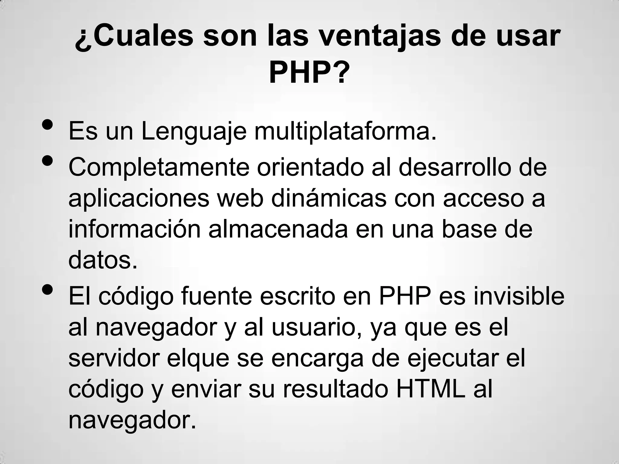 ¿Cuales son las ventajas de usar
                PHP?
•   Es un Lenguaje multiplataforma.
•   Completamente orientado al desarrollo de
    aplicaciones web dinámicas con acceso a
    información almacenada en una base de
    datos.
•   El código fuente escrito en PHP es invisible
    al navegador y al usuario, ya que es el
    servidor elque se encarga de ejecutar el
    código y enviar su resultado HTML al
    navegador.
 