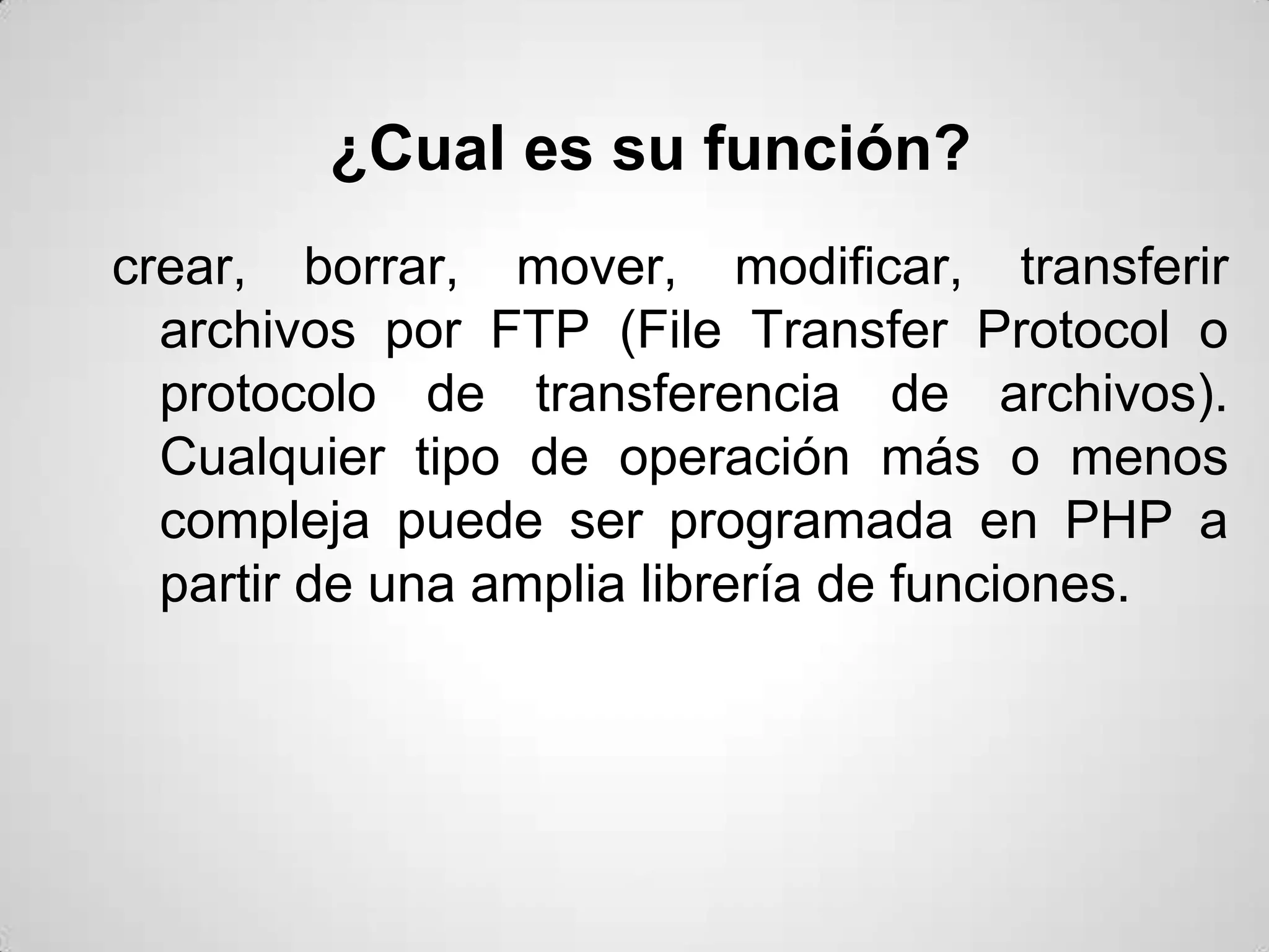 ¿Cual es su función?
crear, borrar, mover, modificar, transferir
  archivos por FTP (File Transfer Protocol o
  protocolo de transferencia de archivos).
  Cualquier tipo de operación más o menos
  compleja puede ser programada en PHP a
  partir de una amplia librería de funciones.
 