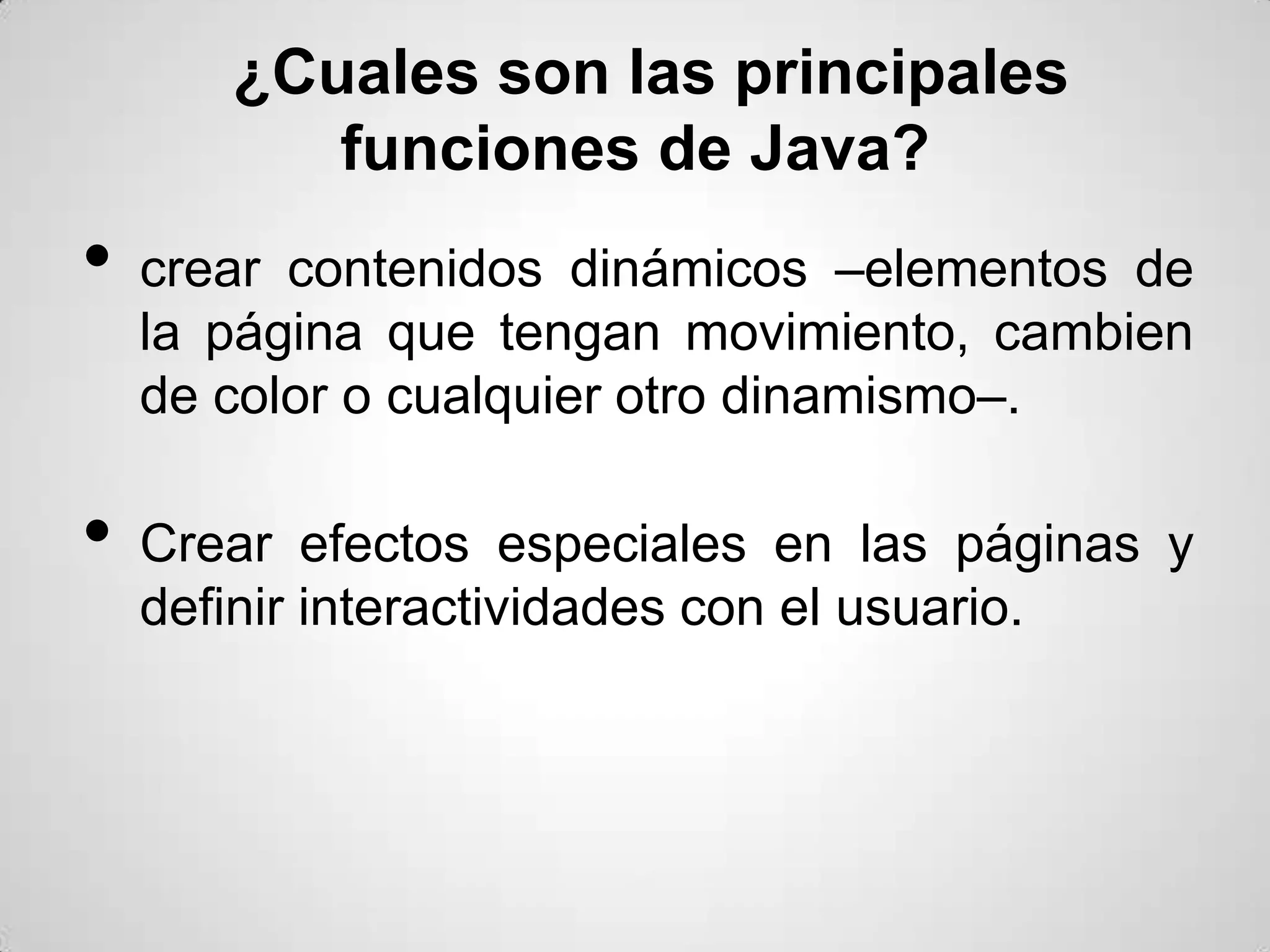 ¿Cuales son las principales
          funciones de Java?
•   crear contenidos dinámicos –elementos de
    la página que tengan movimiento, cambien
    de color o cualquier otro dinamismo–.

•   Crear efectos especiales en las páginas y
    definir interactividades con el usuario.
 
