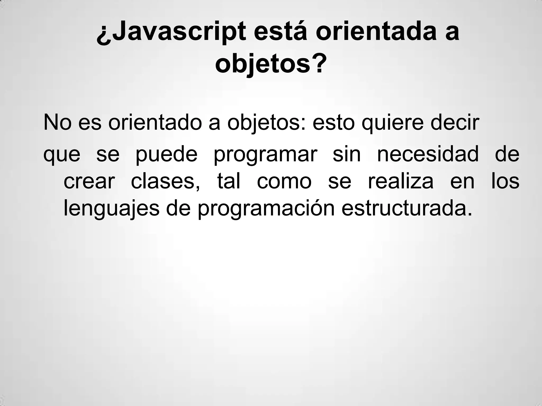 ¿Javascript está orientada a
            objetos?

No es orientado a objetos: esto quiere decir
que se puede programar sin necesidad de
  crear clases, tal como se realiza en los
  lenguajes de programación estructurada.
 