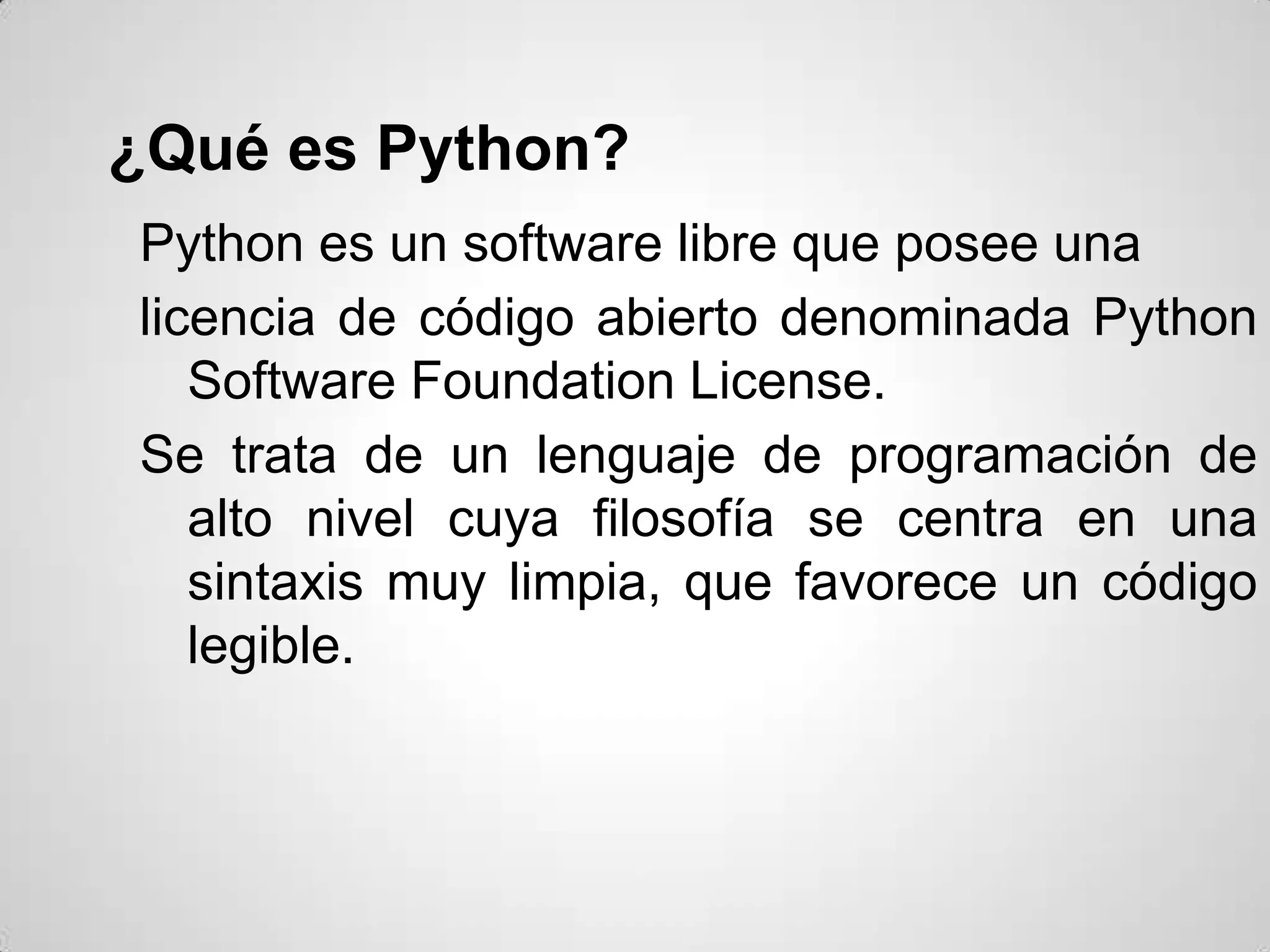 ¿Qué es Python?
Python es un software libre que posee una
licencia de código abierto denominada Python
   Software Foundation License.
Se trata de un lenguaje de programación de
   alto nivel cuya filosofía se centra en una
   sintaxis muy limpia, que favorece un código
   legible.
 