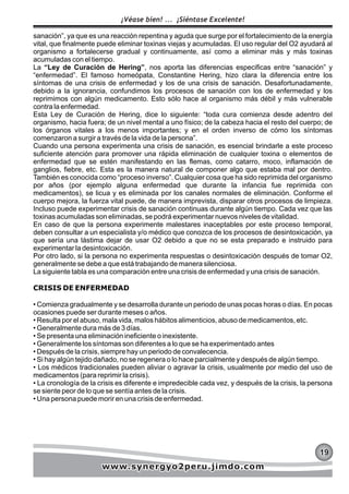 sanación”, ya que es una reacción repentina y aguda que surge por el fortalecimiento de la energía
vital, que finalmente puede eliminar toxinas viejas y acumuladas. El uso regular del O2 ayudará al
organismo a fortalecerse gradual y continuamente, así como a eliminar más y más toxinas
acumuladas con el tiempo.
La “Ley de Curación de Hering”, nos aporta las diferencias especificas entre “sanación” y
“enfermedad”. El famoso homeópata, Constantine Hering, hizo clara la diferencia entre los
síntomas de una crisis de enfermedad y los de una crisis de sanación. Desafortunadamente,
debido a la ignorancia, confundimos los procesos de sanación con los de enfermedad y los
reprimimos con algún medicamento. Esto sólo hace al organismo más débil y más vulnerable
contra la enfermedad.
Esta Ley de Curación de Hering, dice lo siguiente: “toda cura comienza desde adentro del
organismo, hacia fuera; de un nivel mental a uno físico; de la cabeza hacia el resto del cuerpo; de
los órganos vitales a los menos importantes; y en el orden inverso de cómo los síntomas
comenzaron a surgir a través de la vida de la persona”.
Cuando una persona experimenta una crisis de sanación, es esencial brindarle a este proceso
suficiente atención para promover una rápida eliminación de cualquier toxina o elementos de
enfermedad que se estén manifestando en las flemas, como catarro, moco, inflamación de
ganglios, fiebre, etc. Esta es la manera natural de componer algo que estaba mal por dentro.
También es conocida como “proceso inverso”. Cualquier cosa que ha sido reprimida del organismo
por años (por ejemplo alguna enfermedad que durante la infancia fue reprimida con
medicamentos), se licua y es eliminada por los canales normales de eliminación. Conforme el
cuerpo mejora, la fuerza vital puede, de manera imprevista, disparar otros procesos de limpieza.
Incluso puede experimentar crisis de sanación continuas durante algún tiempo. Cada vez que las
toxinas acumuladas son eliminadas, se podrá experimentar nuevos niveles de vitalidad.
En caso de que la persona experimente malestares inaceptables por este proceso temporal,
deben consultar a un especialista y/o médico que conozca de los procesos de desintoxicación, ya
que sería una lástima dejar de usar O2 debido a que no se esta preparado e instruido para
experimentar la desintoxicación.
Por otro lado, si la persona no experimenta respuestas o desintoxicación después de tomar O2,
generalmente se debe a que está trabajando de manera silenciosa.
La siguiente tabla es una comparación entre una crisis de enfermedad y una crisis de sanación.
CRISIS DE ENFERMEDAD
• Comienza gradualmente y se desarrolla durante un periodo de unas pocas horas o días. En pocas
ocasiones puede ser durante meses o años.
• Resulta por el abuso, mala vida, malos hábitos alimenticios, abuso de medicamentos, etc.
• Generalmente dura más de 3 días.
• Se presenta una eliminación ineficiente o inexistente.
• Generalmente los síntomas son diferentes a lo que se ha experimentado antes
• Después de la crisis, siempre hay un periodo de convalecencia.
• Si hay algún tejido dañado, no se regenera o lo hace parcialmente y después de algún tiempo.
• Los médicos tradicionales pueden aliviar o agravar la crisis, usualmente por medio del uso de
medicamentos (para reprimir la crisis).
• La cronología de la crisis es diferente e impredecible cada vez, y después de la crisis, la persona
se siente peor de lo que se sentía antes de la crisis.
• Una persona puede morir en una crisis de enfermedad.
191919
¡Véase bien! ... ¡Siéntase Excelente!
www.synergyo2peru.jimdo.comwww.synergyo2peru.jimdo.comwww.synergyo2peru.jimdo.com
 
