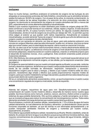 OXÍGENO
Hace no mucho tiempo, científicos analizaron el contenido de oxígeno de las burbujas de aire
atrapadas en excavaciones profundas del hielo Antártico, encontrando que la atmósfera terrestre
estaba formada por 38-50% de oxígeno. Con el pasar de los años, la creciente contaminación, la
destrucción masiva de las selvas tropicales y la reducción de otros productores naturales de
oxígeno, ha disminuido la concentración de oxígeno en nuestra atmósfera del 38% a menos del
20%, especialmente en zonas altamente pobladas e industrializadas.
Debido a que nuestros organismos no están diseñados para niveles de oxígeno abajo del 20%,
estos comienzan a acumular toxinas en sus sistemas, células, tejidos y órganos. Si esta situación
bajara a niveles del 6%, el cuerpo humano moriría por asfixia. En algunas ciudades altamente
industrializadas, donde el nivel de oxígeno se encuentra por debajo del 15%, no permiten que los
niños salgan al exterior ya que pueden sufrir daños respiratorios. Actualmente en ciudades
industrializadas, se están abriendo "bares de oxígeno" donde la gente que sufre de deficiencias de
oxígeno, pueden ir a recargarse de este vital elemento.
Podemos vivir por semanas sin alimento, por días sin agua; ¡pero solo podemos sobrevivir unos
minutos sin oxígeno! Mientras usted lee esta información, puede vivir, al menos, otra hora sin tener
algo que comer o beber, pero si usted dejara de respirar, caería muerto en menos de 5 minutos.
Hoy día, es claro que el ser humano está funcionando menos y menos efectivamente debido a la
creciente falta de oxígeno. La deficiencia crónica de oxígeno a nivel celular lleva a la acumulación
de toxinas peligrosas y desechos ácidos en nuestros sistemas, creando un ambiente propicio para
el desarrollo de bacterias nocivas, virus y patógenos. Esta condición anaerobia puede producir
mutaciones celulares.
El Dr. Otto Warburg, dos veces ganador del Premio Nóbel, dijo: ¨La principal causa del cáncer es el
reemplazo de la respiración normal de oxígeno, en las células, por la respiración anaerobia¨ (falta
de oxígeno).
El Oxígeno es esencial debido a que es nuestro principal agente purificador ya que este, oxida las
toxinas y desechos orgánicos, de tal forma que nuestro cuerpo puede desecharlos efectivamente a
través de los canales normales de eliminación: respiración, transpiración y excreción.
Necesitamos oxígeno para la salud y energía, y debido a que nuestro moderno estilo de vida y
polución, necesitamos algo simple y efectivo que pueda proporcionarnos mayores niveles de
oxígeno, para que nuestro metabolismo se haga más aerobio y pueda eliminar estos desechos que
se acumulan dentro de nuestro organismo.
O2 es un complemento alimenticio sorprendente y único, ya que le proporciona a nuestro cuerpo
una concentración regulada de oxígeno a nivel celular, donde es requerido.
AGUA
Además del oxígeno, requerimos de agua para vivir. Desafortunadamente, la creciente
contaminación de nuestro mundo moderno afecta y desarrolla de manera nociva nuestra agua
potable. Químicos tóxicos como mercurio, arsénico, cianuro, aluminio y fósforo entran a nuestros
sistemas de agua potable diariamente. Otro químico peligroso y fuente cancerigena, es el cloro,
que se incorpora al agua para reducir la concentración de microorganismos nocivos. Todos estos
elementos se añaden a la carga de toxinas que nuestro cuerpo tiene que eliminar.
Para la limpieza y nutrición de nuestras células, necesitamos de 1 1/2 a 4 litros de agua de buena
calidad diariamente, la cual obtenemos de líquidos y alimentos. La deshidratación causa que las
funciones corporales se estresen, ya que las toxinas no son eliminadas apropiadamente y se
pueden transportar cantidades menores de oxígeno y nutrientes por nuestro cuerpo,
especialmente, el cerebro.
Para obtener agua potable de Buena calidad, necesitamos purificarla, filtrarla o destilarla, antes de
beberla. ELproceso de hervir el agua no es efectivo ya que aunque elimina microbios dañinos, deja
mayores concentraciones de contaminantes. El vapor que se libera del agua hirviendo, debiera
777
¡Véase bien! ... ¡Siéntase Excelente!
www.synergyo2peru.jimdo.comwww.synergyo2peru.jimdo.comwww.synergyo2peru.jimdo.com
 