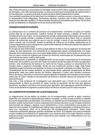 Hay varios estudios que comprueban la favorable influencia de la Silica vegetal en el desarrollo de
los animales, y han sido menospreciados. La Sílica es esencial en el desarrollo del sistema óseo y
la mineralización. La ausencia de este mineral resulta en deformidades de los huesos.
Una cantidad importante de los disturbios hormonales en nuestros cuerpos, a menudo se deben a
un desequilibrio Calcio-Magnesio. Numerosos estudios muestran que el silicio (Silica), puede
restaurar ese delicado equilibrio. El Silicio también beneficia la asimilación del Fósforo. Por lo tanto
puede considerarse un catalizador en el uso de otros elementos.
CONSERVADOR DE HUESOS
La osteoporosis es un síntoma del proceso de envejecimiento. Conforme el Calcio en nuestro
cuerpo deja de ser aprovechado, nuestros huesos de hacen porosos y débiles. El hecho de
complementarse con Calcio, no necesariamente corrige o detiene esta enfermedad ya que nuestro
organismo no puede asimilar y emplear el Calcio sin la presencia de la Sílica. Hay un creciente
número de evidencias que sugieren que en vez de corregir o sanar, el uso complementario de
Calcio mineral, por el contrario, acelera la pérdida de Calcio en los huesos, acelerando así el
proceso degenerativo de la osteoporosis y otras enfermedades similares que afectan los tejidos de
soporte y conectivos del cuerpo.
En el caso de esta enfermedad, la Sílica puede detener el dolor e incluso regenerar el proceso del
cuerpo de auto-reparación. Los síntomas de la osteoporosis atacan principalmente a la mujer
después de la menopausia; pero el proceso degenerativo comienza mucho antes en la juventud.
Hay un mayor número de mujeres que mueren por fracturas ocasionadas por la osteoporosis que
por el cáncer de mama, cuello y útero juntos.
En la osteoporosis se presenta un adelgazamiento de los huesos ocasionado por la insuficiente
producción de la proteína que sirve de medio circundante donde las sales de Calcio se depositan
primero. Una insuficiencia de Calcio en la matriz de los huesos, produce un crecimiento en los
canales óseos y espacios anormales, dando así una constitución porosa y frágil. Este hueso
debilitado puede fracturarse con facilidad, inclusive con la presión o el estrés normales. Para la re-
mineralización de los huesos dañados, se recomienda tomar suficiente complemento de Sílica
diariamente, dado que están hechos de Fósforo, Magnesio y Calcio; pero también contienen
Sílica. De hecho, este último mineral es el responsable por el depósito de minerales en los huesos,
sobre todo el Calcio. Acelera la recuperación de lesiones y también reduce las cicatrices en los
sitios de fractura.
Hay más y más evidencia de investigación que demuestra que a través de un proceso de
transmutación la Sílica se convierte en calcio cuando es requerido. Es por esto que algunos
científicos, se refieren a la Sílica como el precursor del Calcio. Aún bajo alguna condición donde el
Calcio es insuficiente el organismo puede sustituir la Sílica en el Calcio que el cuerpo requiere.
¡EL COSMÉTICO INTERNO DE LA NATURALEZA!
La degeneración de los tejidos se acelera con el envejecimiento cuando el tejido conectivo
desarrolla una creciente incapacidad para retener humedad. La Sílica puede contribuir a retardar
el proceso degenerativo de este tejido. Con la Sílica, la vitalidad que se va perdiendo con el paso de
los años, puede mantenerse o incluso restaurarse de manera natural en su piel. El tejido conectivo
esta formado de colágeno, elastina, muco polisacáridos y muco carbohidratos que ayudan a la
retención de humedad. Su habilidad para retener agua, ayuda a este tejido a mantenerse lozano y
tiene una importancia obvia en la prevención del envejecimiento prematuro. Todas estas
moléculas importantes albergan grandes cantidades de Sílica. El Colágeno (que esta constituido
en gran medida por la Sílica) es el “pegamento” que mantiene todo en su lugar. Mientras nuestro
organismo tenga capacidad de producir suficiente de este material, nos mantendremos con una
apariencia juvenil.
999
¡Véase bien! ... ¡Siéntase Excelente!
www.synergyo2peru.jimdo.comwww.synergyo2peru.jimdo.comwww.synergyo2peru.jimdo.com
 