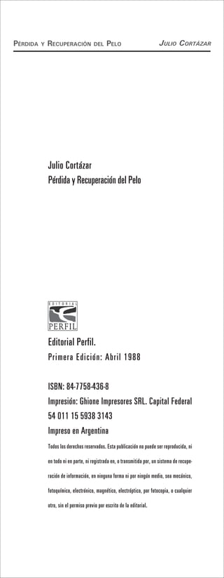 Pérdida   y   recuPeración             del    Pelo                         Julio Cortázar




              Julio Cortázar
              Pérdida y Recuperación del Pelo




              Editorial Perfil.
              Primera Edición: Abril 1988

              ISBN: 84-7758-436-8
              Impresión: Ghione Impresores SRL. Capital Federal
              54 011 15 5938 3143
              Impreso en Argentina
              Todos los derechos reservados. Esta publicación no puede ser reproducida, ni

              en todo ni en parte, ni registrada en, o transmitida por, un sistema de recupe-

              ración de información, en ninguna forma ni por ningún medio, sea mecánico,

              fotoquímico, electrónico, magnético, electróptico, por fotocopia, o cualquier

              otro, sin el permiso previo por escrito de la editorial.
 