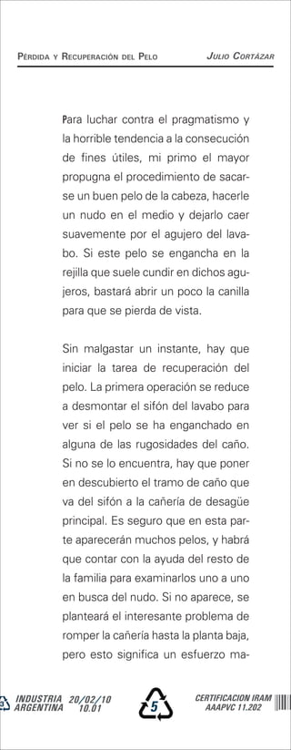 Pérdida   y   recuPeración   del   Pelo      Julio Cortázar




              Para luchar contra el pragmatismo y
              la horrible tendencia a la consecución
              de fines útiles, mi primo el mayor
              propugna el procedimiento de sacar-
              se un buen pelo de la cabeza, hacerle
              un nudo en el medio y dejarlo caer
              suavemente por el agujero del lava-
              bo. Si este pelo se engancha en la
              rejilla que suele cundir en dichos agu-
              jeros, bastará abrir un poco la canilla
              para que se pierda de vista.


              Sin malgastar un instante, hay que
              iniciar la tarea de recuperación del
              pelo. La primera operación se reduce
              a desmontar el sifón del lavabo para
              ver si el pelo se ha enganchado en
              alguna de las rugosidades del caño.
              Si no se lo encuentra, hay que poner
              en descubierto el tramo de caño que
              va del sifón a la cañería de desagüe
              principal. Es seguro que en esta par-
              te aparecerán muchos pelos, y habrá
              que contar con la ayuda del resto de
              la familia para examinarlos uno a uno
              en busca del nudo. Si no aparece, se
              planteará el interesante problema de
              romper la cañería hasta la planta baja,
              pero esto significa un esfuerzo ma-


INDUSTRIA 20/02/10                        CERTIFICACION IRAM
ARGENTINA 10.01                      5      AAAPVC 11.202
 
