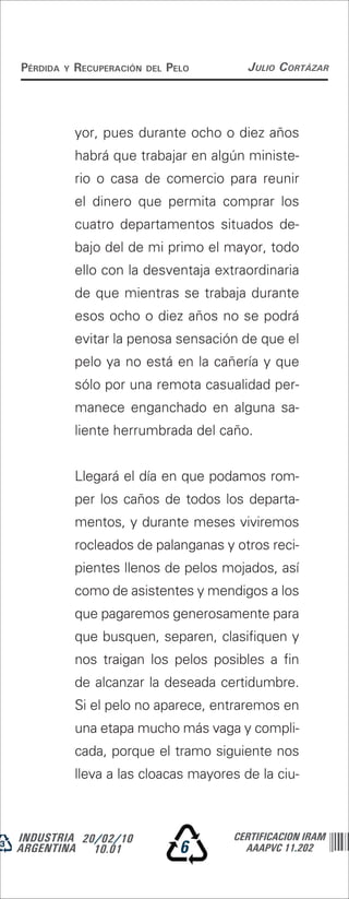 Pérdida   y   recuPeración   del   Pelo     Julio Cortázar




              yor, pues durante ocho o diez años
              habrá que trabajar en algún ministe-
              rio o casa de comercio para reunir
              el dinero que permita comprar los
              cuatro departamentos situados de-
              bajo del de mi primo el mayor, todo
              ello con la desventaja extraordinaria
              de que mientras se trabaja durante
              esos ocho o diez años no se podrá
              evitar la penosa sensación de que el
              pelo ya no está en la cañería y que
              sólo por una remota casualidad per-
              manece enganchado en alguna sa-
              liente herrumbrada del caño.


              Llegará el día en que podamos rom-
              per los caños de todos los departa-
              mentos, y durante meses viviremos
              rocleados de palanganas y otros reci-
              pientes llenos de pelos mojados, así
              como de asistentes y mendigos a los
              que pagaremos generosamente para
              que busquen, separen, clasifiquen y
              nos traigan los pelos posibles a fin
              de alcanzar la deseada certidumbre.
              Si el pelo no aparece, entraremos en
              una etapa mucho más vaga y compli-
              cada, porque el tramo siguiente nos
              lleva a las cloacas mayores de la ciu-



INDUSTRIA 20/02/10                        CERTIFICACION IRAM
ARGENTINA 10.01                      6      AAAPVC 11.202
 