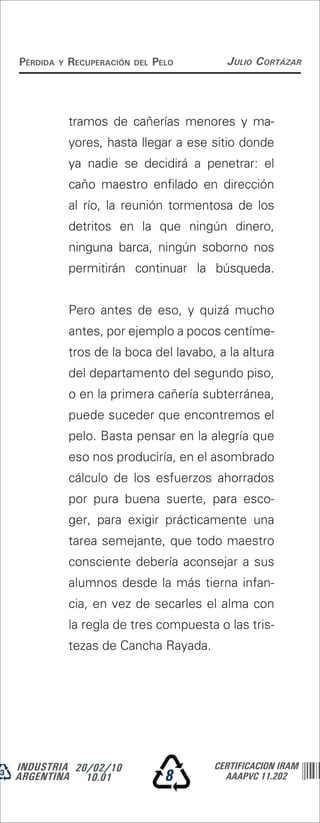 Pérdida   y   recuPeración   del   Pelo     Julio Cortázar




              tramos de cañerías menores y ma-
              yores, hasta llegar a ese sitio donde
              ya nadie se decidirá a penetrar: el
              caño maestro enfilado en dirección
              al río, la reunión tormentosa de los
              detritos en la que ningún dinero,
              ninguna barca, ningún soborno nos
              permitirán continuar la búsqueda.


              Pero antes de eso, y quizá mucho
              antes, por ejemplo a pocos centíme-
              tros de la boca del lavabo, a la altura
              del departamento del segundo piso,
              o en la primera cañería subterránea,
              puede suceder que encontremos el
              pelo. Basta pensar en la alegría que
              eso nos produciría, en el asombrado
              cálculo de los esfuerzos ahorrados
              por pura buena suerte, para esco-
              ger, para exigir prácticamente una
              tarea semejante, que todo maestro
              consciente debería aconsejar a sus
              alumnos desde la más tierna infan-
              cia, en vez de secarles el alma con
              la regla de tres compuesta o las tris-
              tezas de Cancha Rayada.




INDUSTRIA 20/02/10                        CERTIFICACION IRAM
ARGENTINA 10.01                      8      AAAPVC 11.202
 
