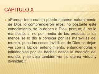 CAPITULO X
   «Porque todo cuanto puede saberse naturalmente
    de Dios lo comprendieron ellos; no obstante este
    conocimiento, se lo deben a Dios, porque, él se lo
    manifestó, si no por medio de los profetas, a los
    menos se lo dio a conocer por las maravillas del
    mundo, pues las cosas invisibles de Dios se dejan
    ver con la luz del entendimiento, entendiéndolas e
    infiriéndolas por las hechas desde la creación del
    mundo, y se deja también ver su eterna virtud y
    divinidad.»
 