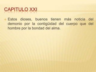 CAPITULO XXI
   Estos dioses, buenos tienen más noticia del
    demonio por la contigüidad del cuerpo que del
    hombre por la bondad del alma.
 