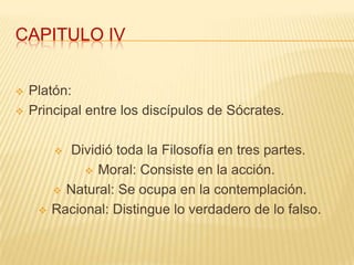 CAPITULO IV


   Platón:
   Principal entre los discípulos de Sócrates.

          Dividió toda la Filosofía en tres partes.
               Moral: Consiste en la acción.

          Natural: Se ocupa en la contemplación.

        Racional: Distingue lo verdadero de lo falso.
 