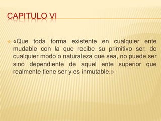 CAPITULO VI


   «Que toda forma existente en cualquier ente
    mudable con la que recibe su primitivo ser, de
    cualquier modo o naturaleza que sea, no puede ser
    sino dependiente de aquel ente superior que
    realmente tiene ser y es inmutable.»
 