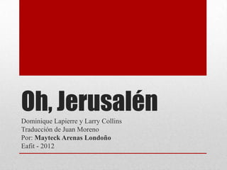 Oh, Jerusalén
Dominique Lapierre y Larry Collins
Traducción de Juan Moreno
Por: Mayteck Arenas Londoño
Eafit - 2012
 