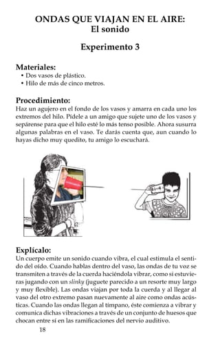 Como te habrás dado cuenta, el sonido no sólo se transmite en
el aire, sino en cualquier otro material, sea gas, líquido o sólido;
el único medio en el que no se pueden propagar es en el vacío. La
velocidad promedio del sonido en el aire es de 331 m/s, en el agua
de mar es de 1435 m/s, mientras que en sólidos, como el acero, es
de 5 mil m/s. Ello muestra que la velocidad con que se propaga el
sonido depende del material que sirve como medio de transporte.

Aplícalo en tu vida:
Si vives o vas al campo puedes verificar intuitivamente que la ve-
locidad del sonido es inferior a la de la luz.

     • Para apreciar la diferencia de velocidad relativa
       entre la luz y el sonido puedes usar una lámpara
       y un amigo. Sepárense varias decenas de metros y
       grita en el momento en que enciendas la lámpara,
       él verá inmediatamente la luz, mientras que tu grito
       llegará unos instantes después. Un experimento
       similar lo realizó Galileo buscando determinar la
       velocidad de la luz, sin embargo, sólo pudo concluir
       que la velocidad del sonido es inferior a la de la luz.
     • Cuando vayas a un evento donde hay fuegos
       artificiales, fíjate que a los pocos segundos de haber
       sido lanzado un cohete percibes la luz del estallido,
       pero el sonido del mismo llega unos segundos después.
     • Cuando hay una tormenta eléctrica y observas que
       un rayo surca el cielo, el trueno llega varios segundos
       después. Incluso, puedes calcular la distancia a la que
       cae un rayo. Cuenta los segundos que hay entre el
       momento que ves la luz y en el que escuchas el trueno:
       por cada tres segundos la distancia será de un kilómetro
       aproximadamente, ya que la luz viaja casi a 300,000
       kilómetros por segundo (km/s), esa es la razón por la
       que llega casi instantáneamente a tus ojos, mientras
       que el sonido viaja mucho más lento a 0.331 km/s.




                                                           19
 