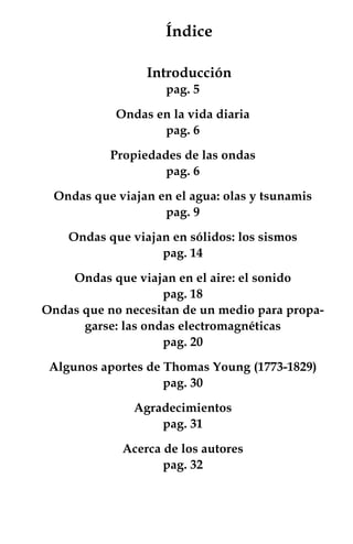 Índice

                 Introducción
                    pag. 5

            Ondas en la vida diaria
                   pag. 6

           Propiedades de las ondas
                    pag. 6

 Ondas que viajan en el agua: olas y tsunamis
                   pag. 9

    Ondas que viajan en sólidos: los sismos
                   pag. 14

    Ondas que viajan en el aire: el sonido
                    pag. 18
Ondas que no necesitan de un medio para propa-
      garse: las ondas electromagnéticas
                    pag. 20

 Algunos aportes de Thomas Young (1773-1829)
                    pag. 30

               Agradecimientos
                   pag. 31

             Acerca de los autores
                    pag. 32




                                         
 