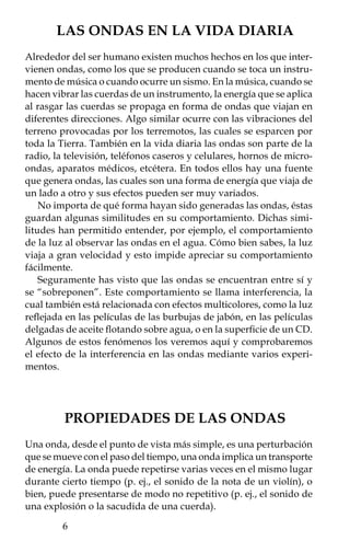 Si agitamos una cuerda la veremos como una línea que sube y
baja continuamente. En el caso de la luz o el sonido, el tamaño de las
ondas es varios millones de veces más pequeño que en la cuerda.




                             Longitud de onda
                    Cresta

                      Amplitud



                                                 Amplitud

                                                Valle




   Antes de empezar con los experimentos, vamos a darte el nombre
de las partes más importantes que tienen las ondas. El punto más alto
de cada onda se llama cresta y el más bajo valle; la distancia entre
éstos al punto “cero” de la onda (posición antes de la perturbación)
se conoce como su amplitud. La distancia entre dos crestas o entre
dos valles se conoce como longitud de onda. Si cuentas las crestas (o
valles) de una onda que pasa frente a ti en un segundo, por ejemplo
en el agua o en un osciloscopio, conocerás su frecuencia.
   Las diferencias en las características de las ondas se pueden
percibir fácilmente en el sonido y la luz. Por ejemplo, en la música,
una frecuencia alta está asociada con un tono agudo, como el que
emite un violín; mientras que una frecuencia baja se asocia con un
sonido grave, como el emitido por un contrabajo. Si la amplitud es
alta, la intensidad del sonido (volumen) también. En el caso de la
luz, la frecuencia, o la longitud de onda, está asociada con el color;
mientras que la amplitud con su intensidad, es decir, si es más o
menos brillante. La relación entre frecuencia y longitud de onda se
verá más adelante.
                                                             
 