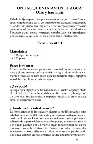 tructiva; mientras que si se encuentran una cresta con un valle, la
amplitud de la onda resultante disminuye, a eso se llama interfe-
rencia destructiva.




a)


                                            a) Patrón de interferen-
                                        cia usando dos popotes. b)
                                        Modificación de la ampli-
                                        tud debido a la interferencia
                                        constructiva y destructiva.
                                        Cuando dos crestas o valles
                                        coinciden la interferencia es
                                        constructiva; se observan
                                        como franjas brillantes si
                                        las crestas de las dos ondas
                                        coinciden, franjas más obs-
b)                                      curas si los valles coinciden.
                                        Cuando coinciden un valle
                                        y una cresta la interferencia
                                        es destructiva, y se observa
                                        como una zona sin onda
                                        (líneas en gris, perpendi-
                                        culares a las ondas en el
                                        diagrama).




        10
 