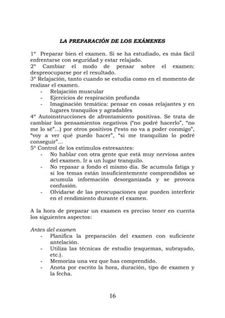LA PREPARACIÓN DE LOS EXÁMENES
1º Preparar bien el examen. Si se ha estudiado, es más fácil
enfrentarse con seguridad y estar relajado.
2º Cambiar el modo de pensar sobre el examen:
despreocuparse por el resultado.
3º Relajación, tanto cuando se estudia como en el momento de
realizar el examen.
- Relajación muscular
- Ejercicios de respiración profunda
- Imaginación temática: pensar en cosas relajantes y en
lugares tranquilos y agradables
4º Autoinstrucciones de afrontamiento positivas. Se trata de
cambiar los pensamientos negativos (“no podré hacerlo”, “no
me lo sé”...) por otros positivos (“esto no va a poder conmigo”,
“voy a ver qué puedo hacer”, “si me tranquilizo lo podré
conseguir”...
5º Control de los estímulos estresantes:
- No hablar con otra gente que está muy nerviosa antes
del examen. Ir a un lugar tranquilo.
- No repasar a fondo el mismo día. Se acumula fatiga y
si los temas están insuficientemente comprendidos se
acumula información desorganizada y se provoca
confusión.
- Olvidarse de las preocupaciones que pueden interferir
en el rendimiento durante el examen.
A la hora de preparar un examen es preciso tener en cuenta
los siguientes aspectos:
Antes del examen
- Planifica la preparación del examen con suficiente
antelación.
- Utiliza las técnicas de estudio (esquemas, subrayado,
etc.).
- Memoriza una vez que has comprendido.
- Anota por escrito la hora, duración, tipo de examen y
la fecha.
16
 