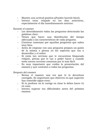 - Mantén una actitud positiva (¡Puedes hacerlo bien!).
- Intenta estar relajado en los días anteriores,
especialmente el día inmediatamente anterior.
Durante el examen
- Lee detenidamente todas las preguntas detectando las
palabras clave.
- Tienes que hacer una distribución del tiempo
adecuada a las características de cada pregunta.
- Conviene comenzar por aquellas preguntas que sabes
muy bien.
- Antes de empezar con una pregunta prepara un guión
de la misma o piensa en los aspectos que vas a
desarrollar y el orden.
- Si estás tan nervioso que te encuentras bloqueado
relájate, piensa que lo vas a poder hacer y cuando
estés menos nervioso comienza por lo más fácil.
- Es muy importante que cuides la presentación del
examen y que contestes a todas las preguntas.
Después del examen
- Revisa el examen una vez que te lo devuelvan
corregido. Es importante que observes en qué aspectos
has cometido algún error.
- Si tu profesor no lo corrige en clase lo debes hacer tú
en casa.
- Intenta superar tus dificultades antes del próximo
examen.
17
 