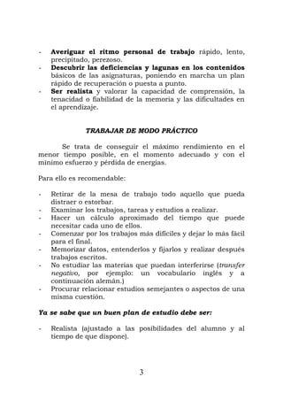 - Averiguar el ritmo personal de trabajo rápido, lento,
precipitado, perezoso.
- Descubrir las deficiencias y lagunas en los contenidos
básicos de las asignaturas, poniendo en marcha un plan
rápido de recuperación o puesta a punto.
- Ser realista y valorar la capacidad de comprensión, la
tenacidad o fiabilidad de la memoria y las dificultades en
el aprendizaje.
TRABAJAR DE MODO PRÁCTICO
Se trata de conseguir el máximo rendimiento en el
menor tiempo posible, en el momento adecuado y con el
mínimo esfuerzo y pérdida de energías.
Para ello es recomendable:
- Retirar de la mesa de trabajo todo aquello que pueda
distraer o estorbar.
- Examinar los trabajos, tareas y estudios a realizar.
- Hacer un cálculo aproximado del tiempo que puede
necesitar cada uno de ellos.
- Comenzar por los trabajos más difíciles y dejar lo más fácil
para el final.
- Memorizar datos, entenderlos y fijarlos y realizar después
trabajos escritos.
- No estudiar las materias que puedan interferirse (transfer
negativo, por ejemplo: un vocabulario inglés y a
continuación alemán.)
- Procurar relacionar estudios semejantes o aspectos de una
misma cuestión.
Ya se sabe que un buen plan de estudio debe ser:
- Realista (ajustado a las posibilidades del alumno y al
tiempo de que dispone).
3
 