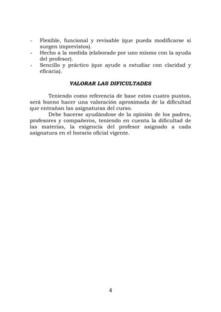 - Flexible, funcional y revisable (que pueda modificarse si
surgen imprevistos).
- Hecho a la medida (elaborado por uno mismo con la ayuda
del profesor).
- Sencillo y práctico (que ayude a estudiar con claridad y
eficacia).
VALORAR LAS DIFICULTADES
Teniendo como referencia de base estos cuatro puntos,
será bueno hacer una valoración aproximada de la dificultad
que entrañan las asignaturas del curso.
Debe hacerse ayudándose de la opinión de los padres,
profesores y compañeros, teniendo en cuenta la dificultad de
las materias, la exigencia del profesor asignado a cada
asignatura en el horario oficial vigente.
4
 
