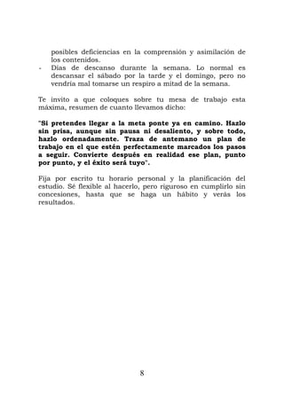 posibles deficiencias en la comprensión y asimilación de
los contenidos.
- Días de descanso durante la semana. Lo normal es
descansar el sábado por la tarde y el domingo, pero no
vendría mal tomarse un respiro a mitad de la semana.
Te invito a que coloques sobre tu mesa de trabajo esta
máxima, resumen de cuanto llevamos dicho:
"Si pretendes llegar a la meta ponte ya en camino. Hazlo
sin prisa, aunque sin pausa ni desaliento, y sobre todo,
hazlo ordenadamente. Traza de antemano un plan de
trabajo en el que estén perfectamente marcados los pasos
a seguir. Convierte después en realidad ese plan, punto
por punto, y el éxito será tuyo".
Fija por escrito tu horario personal y la planificación del
estudio. Sé flexible al hacerlo, pero riguroso en cumplirlo sin
concesiones, hasta que se haga un hábito y verás los
resultados.
8
 