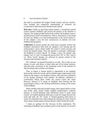 6       Learning Spoken English

the need to coordinate the tongue, breath control, and jaw muscles.
Now multiply this complexity exponentially as sentences are
constructed in rapid succession during normal speech.
Real time. Unlike an open-loop control system, a closed-loop control
system monitors feedback and corrects the process as the machine is
running. The reciprocal path between the control, the feedback sensors,
and the process itself is instantaneous. That is, information is not stored
for later use. Rather, it is used instantaneously as the sensors detect it.
In this chapter, I use the term simultaneous to indicate real time
feedback during speech.
Calibration. In human speech, the mind must constantly monitor the
feedback information from both the speaker's own hearing and the
proprioceptive senses which enable the mind to control muscles and
create the desired sounds. Thus, the speaker is constantly "calibrating"
the feedback to control speech. To change a tense, the speaker may
change "run" to "ran," or change the person from "he" to "she," and so
on. These "word" changes are achieved by precise control of the
muscles used to produce speech.
   We "calibrate" our speech frequently as we talk. This is why we can
misuse a word, verb tense, or some other part of the initial sentence,
and still make corrections in the remaining words of the sentence so
that the listener does not hear our mistake.
    Thus, in Figure 4, human speech is represented as the interplay
between the mind, the mouth, and its related organs (represented in the
figure by the tongue), two feedback systems, and conscious calibration
as the speaker constructs each sentence. In addition, calibration is
continuously taking place within the control center—the mind.
However, because it is acting on feedback from hearing and the
proprioceptive senses, I am showing calibration as acting on the source
of the feedback.
   When children learn their mother tongue, their natural ability to hear
and mimic adult speech builds complex proprioceptive response
patterns. A French-speaking child effortlessly learns to make nasal
sounds. An English-speaking child learns to put her tongue between her
teeth and make the "th" sound. A Chinese-speaking child learns to
mimic the important tones which change the meaning of words. Each of
these unique sounds requires learned muscle control within the mouth.
   I make no apology for the intricacy of this explanation. The
neurological feedback and resulting control of the muscles involved in
 